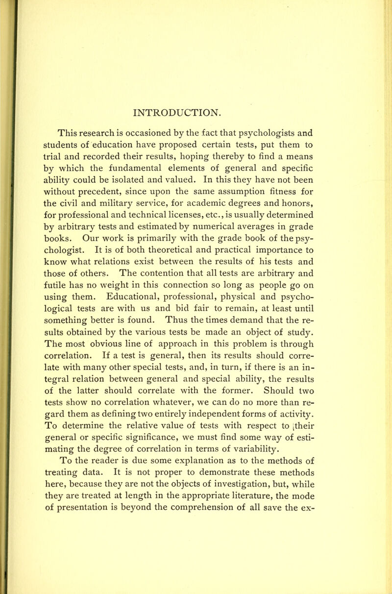 INTRODUCTION. This research is occasioned by the fact that psychologists and students of education have proposed certain tests, put them to trial and recorded their results, hoping thereby to find a means by which the fundamental elements of general and specific ability could be isolated and valued. In this they have not been without precedent, since upon the same assumption fitness for the civil and military service, for academic degrees and honors, for professional and technical licenses, etc., is usually determined by arbitrary tests and estimated by numerical averages in grade books. Our work is primarily with the grade book of the psy- chologist. It is of both theoretical and practical importance to know what relations exist between the results of his tests and those of others. The contention that all tests are arbitrary and futile has no weight in this connection so long as people go on using them. Educational, professional, physical and psycho- logical tests are with us and bid fair to remain, at least until something better is found. Thus the times demand that the re- sults obtained by the various tests be made an object of study. The most obvious line of approach in this problem is through correlation. If a test is general, then its results should corre- late with many other special tests, and, in turn, if there is an in- tegral relation between general and special ability, the results of the latter should correlate with the former. Should two tests show no correlation whatever, we can do no more than re- gard them as defining two entirely independent forms of activity. To determine the relative value of tests with respect to [their general or specific significance, we must find some way of esti- mating the degree of correlation in terms of variability. To the reader is due some explanation as to the methods of treating data. It is not proper to demonstrate these methods here, because they are not the objects of investigation, but, while they are treated at length in the appropriate literature, the mode of presentation is beyond the comprehension of all save the ex-