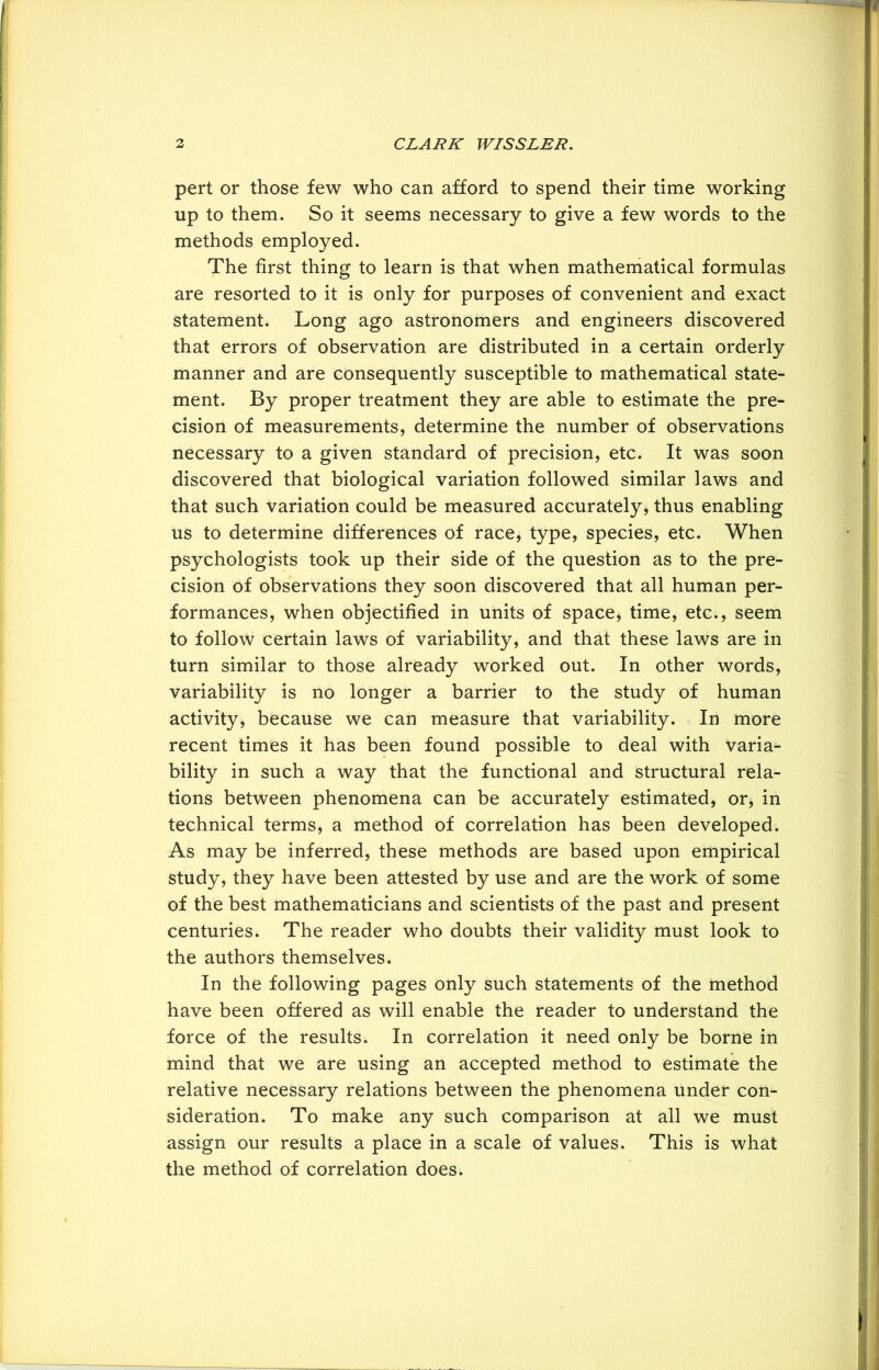 2 CLARK WISSLER. pert or those few who can afford to spend their time working up to them. So it seems necessary to give a few words to the methods employed. The first thing to learn is that when mathematical formulas are resorted to it is only for purposes of convenient and exact statement. Long ago astronomers and engineers discovered that errors of observation are distributed in a certain orderly manner and are consequently susceptible to mathematical state- ment. By proper treatment they are able to estimate the pre- cision of measurements, determine the number of observations necessary to a given standard of precision, etc. It was soon discovered that biological variation followed similar laws and that such variation could be measured accurately, thus enabling us to determine differences of race, type, species, etc. When psychologists took up their side of the question as to the pre- cision of observations they soon discovered that all human per- formances, when objectified in units of space, time, etc., seem to follow certain laws of variability, and that these laws are in turn similar to those already worked out. In other words, variability is no longer a barrier to the study of human activity, because we can measure that variability. In more recent times it has been found possible to deal with varia- bility in such a way that the functional and structural rela- tions between phenomena can be accurately estimated, or, in technical terms, a method of correlation has been developed. As may be inferred, these methods are based upon empirical study, they have been attested by use and are the work of some of the best mathematicians and scientists of the past and present centuries. The reader who doubts their validity must look to the authors themselves. In the following pages only such statements of the method have been offered as will enable the reader to understand the force of the results. In correlation it need only be borne in mind that we are using an accepted method to estimate the relative necessary relations between the phenomena under con- sideration. To make any such comparison at all we must assign our results a place in a scale of values. This is what the method of correlation does.