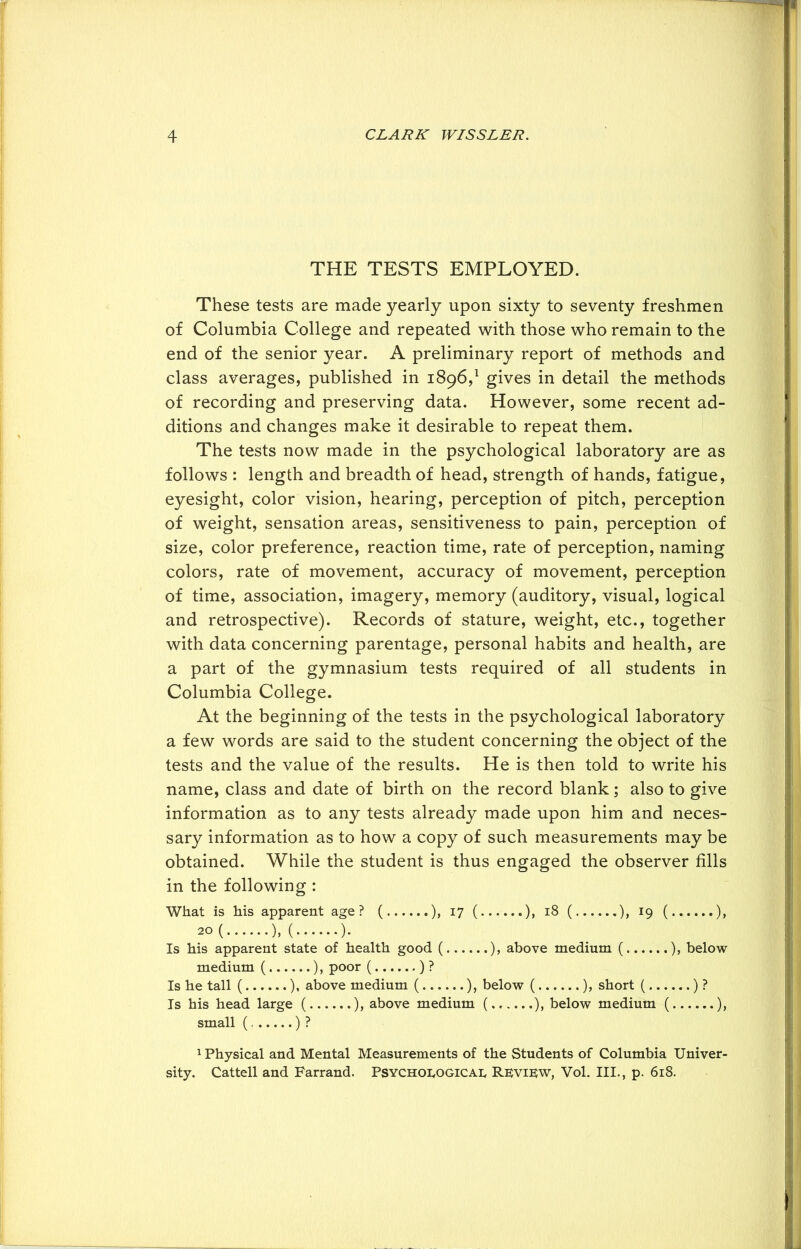 THE TESTS EMPLOYED. These tests are made yearly upon sixty to seventy freshmen of Columbia College and repeated with those who remain to the end of the senior year. A preliminary report of methods and class averages, published in 1896,1 gives in detail the methods of recording and preserving data. However, some recent ad- ditions and changes make it desirable to repeat them. The tests now made in the psychological laboratory are as follows : length and breadth of head, strength of hands, fatigue, eyesight, color vision, hearing, perception of pitch, perception of weight, sensation areas, sensitiveness to pain, perception of size, color preference, reaction time, rate of perception, naming colors, rate of movement, accuracy of movement, perception of time, association, imagery, memory (auditory, visual, logical and retrospective). Records of stature, weight, etc., together with data concerning parentage, personal habits and health, are a part of the gymnasium tests required of all students in Columbia College. At the beginning of the tests in the psychological laboratory a few words are said to the student concerning the object of the tests and the value of the results. He is then told to write his name, class and date of birth on the record blank; also to give information as to any tests already made upon him and neces- sary information as to how a copy of such measurements may be obtained. While the student is thus engaged the observer fills in the following : What is his apparent age? ( ), 17 ( ), 18 ( ), 19 ( ), 20 ( ), ( ). Is his apparent state of health good ( ), above medium ( ), below medium ( ), poor ( ) ? Is he tall ( ), above medium ( ), below ( ), short ( ) ? Is his head large ( ), above medium ( ), below medium ( ), small ( ) ? 1 Physical and Mental Measurements of the Students of Columbia Univer- sity. Cattell and Farrand. Psychoeogicae Review, Vol. III., p. 618.