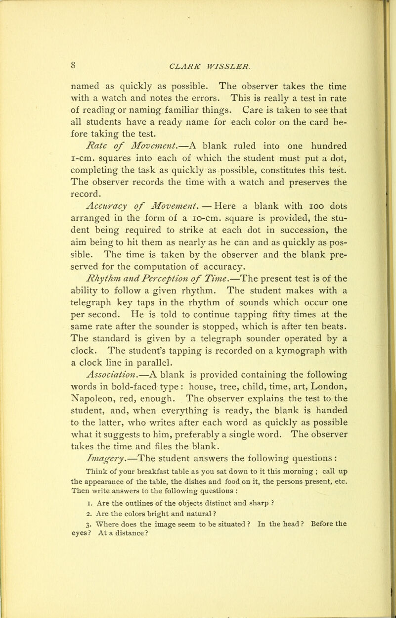 named as quickly as possible. The observer takes the time with a watch and notes the errors. This is really a test in rate of reading or naming familiar things. Care is taken to see that all students have a ready name for each color on the card be- fore taking the test. Rate of Movement.—A blank ruled into one hundred i-cm. squares into each of which the student must put a dot, completing the task as quickly as possible, constitutes this test. The observer records the time with a watch and preserves the record. Accuracy of Movement. — Here a blank with ioo dots arranged in the form of a io-cm. square is provided, the stu- dent being required to strike at each dot in succession, the aim being to hit them as nearly as he can and as quickly as pos- sible. The time is taken by the observer and the blank pre- served for the computation of accuracy. Rhythm and Perception of Time.—The present test is of the ability to follow a given rhythm. The student makes with a telegraph key taps in the rhythm of sounds which occur one per second. He is told to continue tapping fifty times at the same rate after the sounder is stopped, which is after ten beats. The standard is given by a telegraph sounder operated by a clock. The student’s tapping is recorded on a kymograph with a clock line in parallel. Association.—A blank is provided containing the following words in bold-faced type : house, tree, child, time, art, London, Napoleon, red, enough. The observer explains the test to the student, and, when everything is ready, the blank is handed to the latter, who writes after each word as quickly as possible what it suggests to him, preferably a single word. The observer takes the time and files the blank. Imagery.—The student answers the following questions : Think of your breakfast table as you sat down to it this morning ; call up the appearance of the table, the dishes and food on it, the persons present, etc. Then write answers to the following questions : 1. Are the outlines of the objects distinct and sharp ? 2. Are the colors bright and natural ? 3. Where does the image seem to be situated ? In the head ? Before the eyes ? At a distance ?