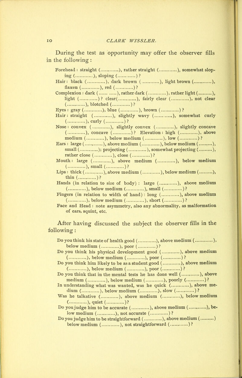 During the test as opportunity may offer the observer fills in the following : Forehead : straight ( ), rather straight ( ), somewhat slop- ing ( ), sloping ( ) ? Hair: black ( ), dark brown (, ), light brown ( ), flaxen ( ), red ( ) ? Complexion : dark ( ), rather dark ( ), rather light ( ), light ( )? clear( ), fairly clear ( ), not clear ( ), blotched ( ) ? Byes : gray ( ), blue ( ), brown ( )? Hair: straight ( ), slightly wavy ( ), somewhat curly ( •)> curly ( )? Nose: convex (... ), slightly convex ( ), slightly concave ( ), concave ( )? Elevation: high ( ), above medium ( ), below medium ( ), low ( )? Bars: large ( ), above medium ( ), below medium ( ,...), small ( ); projecting ( ), somewhat projecting ( ), rather close ( ), close ( ) ? Mouth: large ( ), above medium ( ), below medium ( ), small ( )? Lips : thick ( ), above medium ( ), below medium ( ), thin ( )? Hands (in relation to size of body) : large ( ), above medium ( ), below medium ( ), small ( )? Fingers (in relation to width of hand) : long ( ), above medium ( ), below medium ( ), short ( )? Face and Head : note asymmetry, also any abnormality, as malformation of ears, squint, etc. After having discussed the subject the observer fills in the following : Do you think his state of health good ( ), above medium ( ), below medium ( ), poor ( )? Do you think his physical development good ( ), above medium ( ), below medium ( ), poor ( ) ? Do you think him likely to be as a student good ( ), above medium ( ), below medium ( ), poor ( ) ? Do you think that in the mental tests he has done well ( ), above medium ( ), below medium ( ), poorly ( )? In understanding what was wanted, was he quick ( ), above me- dium ( ), below medium ( ), slow ( )? Was he talkative ( ), above medium ( ), below medium ( ), quiet ( )? Do you judge him to be accurate ( ), above medium ( ), be- low medium ( ), not accurate ( )? Do you judge him to be straightforward ( ), above medium ( ) below medium ( ), not straightforward ( )?