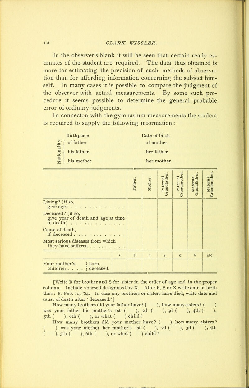 In the observer’s blank it will be seen that certain ready es- timates of the student are required. The data thus obtained is more for estimating the precision of such methods of observa- tion than for affording information concerning the subject him- self. In many cases it is possible to compare the judgment of the observer with actual measurements. By some such pro- cedure it seems possible to determine the general probable error of ordinary judgments. In connecton with the gymnasium measurements the student is required to supply the following information : Birthplace Date of birth of father his father his mother of mother her father her mother Father. n Mother. Paternal Grandfather. Paternal Grandmother. Maternal Grandfather. Maternal Grandmother. Living? (if so, give age) Deceased? (if so, give year of death and age at time of death) Cause of death, if deceased Most serious diseases from which they have suffered I 2 3 4 5 6 etc. Your mother’s $ born, children . . . . ^ deceased. [Write B for brother and S for sister in the order of age and in the proper column. Include yourself designated by X. After B, S or X write date of birth thus : B. Feb. io, ’84. In case any brothers or sisters have died, write date and cause of death after ‘ deceased.’] How many brothers did your father have? ( ), how many sisters ? ( ) was your father his mother’s 1st ( ). 2d ( ), 3d ( ), 4th ( ), 5th ( ), 6th ( ), or what ( ) child ? How many brothers did your mother have? ( ), how many sisters? ( ), was your mother her mother’s 1st ( ), 2d ( ), 3d ( ), 4th ( ), 5th ( ), 6th ( ), or what ( ) child ?