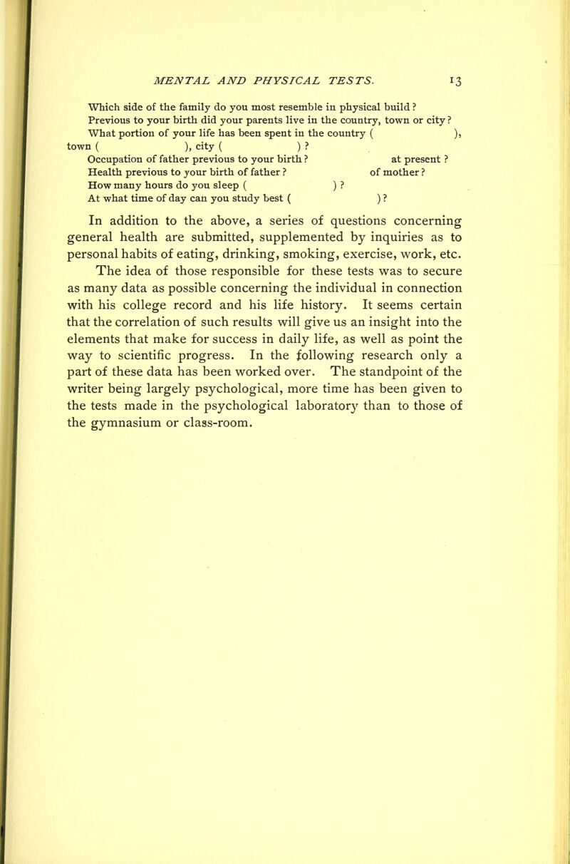 Which side of the family do you most resemble in physical build ? Previous to your birth did your parents live in the country, town or city ? What portion of your life has been spent in the country ( ), town ( ), city ( ) ? Occupation of father previous to your birth ? at present ? Health previous to your birth of father ? of mother ? How many hours do you sleep ( ) ? At what time of day can you study best ( ) ? In addition to the above, a series of questions concerning general health are submitted, supplemented by inquiries as to personal habits of eating, drinking, smoking, exercise, work, etc. The idea of those responsible for these tests was to secure as many data as possible concerning the individual in connection with his college record and his life history. It seems certain that the correlation of such results will give us an insight into the elements that make for success in daily life, as well as point the way to scientific progress. In the following research only a part of these data has been worked over. The standpoint of the writer being largely psychological, more time has been given to the tests made in the psychological laboratory than to those of the gymnasium or class-room.