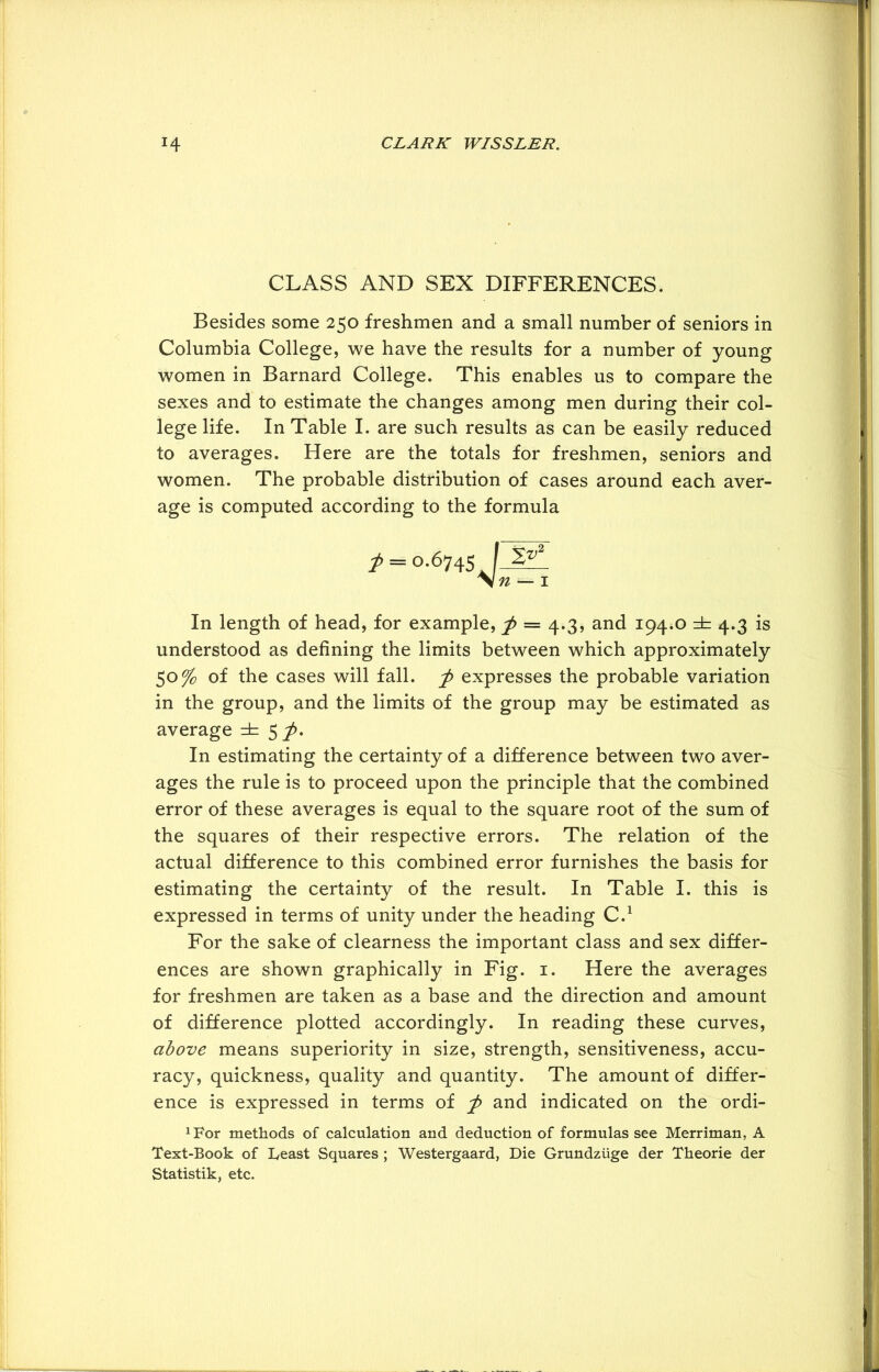 CLASS AND SEX DIFFERENCES. Besides some 250 freshmen and a small number of seniors in Columbia College, we have the results for a number of young women in Barnard College. This enables us to compare the sexes and to estimate the changes among men during their col- lege life. In Table I. are such results as can be easily reduced to averages. Here are the totals for freshmen, seniors and women. The probable distribution of cases around each aver- age is computed according to the formula In length of head, for example, f = 4.3, and 194.0 =fc 4.3 is understood as defining the limits between which approximately 50% of the cases will fall, f expresses the probable variation in the group, and the limits of the group may be estimated as average 5^. In estimating the certainty of a difference between two aver- ages the rule is to proceed upon the principle that the combined error of these averages is equal to the square root of the sum of the squares of their respective errors. The relation of the actual difference to this combined error furnishes the basis for estimating the certainty of the result. In Table I. this is expressed in terms of unity under the heading C.1 For the sake of clearness the important class and sex differ- ences are shown graphically in Fig. 1. Here the averages for freshmen are taken as a base and the direction and amount of difference plotted accordingly. In reading these curves, above means superiority in size, strength, sensitiveness, accu- racy, quickness, quality and quantity. The amount of differ- ence is expressed in terms of and indicated on the ordi- ^or methods of calculation and deduction of formulas see Merriman, A Text-Book of Least Squares ; Westergaard, Die Grundziige der Theorie der Statistik, etc.