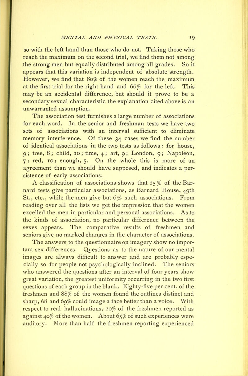 so with the left hand than those who do not. Taking those who reach the maximum on the second trial, we find them not among the strong men but equally distributed among all grades. So it appears that this variation is independent of absolute strength. However, we find that 80jo of the women reach the maximum at the first trial for the right hand and 66fo for the left. This may be an accidental difference, but should it prove to be a secondary sexual characteristic the explanation cited above is an unwarranted assumption. The association test furnishes a large number of associations for each word. In the senior and freshman tests we have two sets of associations with an interval sufficient to eliminate memory interference. Of these 34 cases we find the number of identical associations in the two tests as follows : for house, 9; tree, 8 ; child, 10 ; time, 4 ; art, 9 ; London, 9; Napoleon, 7; red, 10; enough, 5. On the whole this is more of an agreement than we should have supposed, and indicates a per- sistence of early associations. A classification of associations shows that 25 % of the Bar- nard tests give particular associations, as Barnard House, 49th St., etc., while the men give but 6% such associations. From reading over all the lists we get the impression that the women excelled the men in particular and personal associations. As to the kinds of association, no particular difference between the sexes appears. The comparative results of freshmen and seniors give no marked changes in the character of associations. The answers to the questionnaire on imagery show no impor- tant sex differences. Questions as to the nature of our mental images are always difficult to answer and are probably espe- cially so for people not psychologically inclined. The seniors who answered the questions after an interval of four years show great variation, the greatest uniformity occurring in the two first questions of each group in the blank. Eighty-five per cent, of the freshmen and 88^ of the women found the outlines distinct and sharp, 68 and 69jo could image a face better than a voice. With respect to real hallucinations, 20jo of the freshmen reported as against 40jo of the women. About 65^ of such experiences were auditory. More than half the freshmen reporting experienced