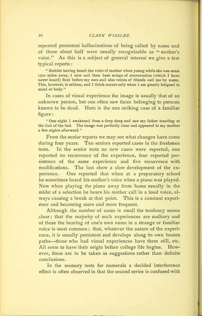 repeated persistent hallucinations of being called by name and of these about half were usually recognizable as “mother’s voice.” As this is a subject of general interest we give a few typical reports : “ Besides having heard the voice of mother when young while she was some 1500 miles away, I now and then hear scraps of conversation (which I have never heard) float before my ears and also voices of friends call me by name. This, however, is seldom, and I think occurs only when I am greatly fatigued in mind or body.” In cases of visual experience the image is usually that of an unknown person, but one often saw faces belonging to persons known to be dead. Here is the one striking case of a familiar figure: “ One night I awakened from a deep sleep and saw my father standing at the foot of the bed. The image was perfectly clear and appeared to my mother a few nights afterward.” From the senior reports we may see what changes have come during four years. Ten seniors reported cases in the freshmen tests. In the senior tests no new cases were reported, one reported no recurrence of the experience, four reported per- sistence of the same experience and five recurrence with modifications. The last show a slow development of the ex- perience. One reported that when at a preparatory school he sometimes heard his mother’s voice when a piano was played. Now when playing the piano away from home usually in the midst of a selection he hears his mother call in a loud voice, al- ways causing a break at that point. This is a constant experi- ence and becoming more and more frequent. Although the number of cases is small the tendency seems clear; that the majority of such experiences are auditory and of these the hearing of one’s own name in a strange or familiar voice is most common ; that, whatever the nature of the experi- ence, it is usually persistent and develops along its own beaten paths—those who had visual experiences have them still, etc. All seem to have their origin before college life begins. How- ever, these are to be taken as suggestions rather than definite conclusions. In the memory tests for numerals a decided interference effect is often observed in that the second series is confused with