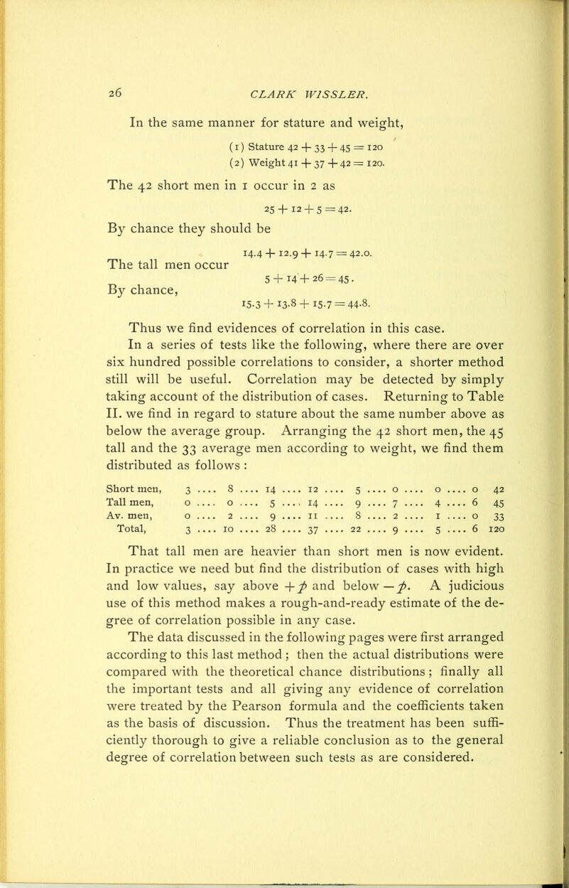 In the same manner for stature and weight, f (1) Stature 42 + 33 + 45 = 120 (2) Weight 41 4- 37 + 42 = 120. The 42 short men in 1 occur in 2 as 25 4-12 + 5 = 42. By chance they should be 14.4 + 12.9+14.7 = 42.0. The tall men occur 5 + i4'+ 26 = 45. By chance, 15.3+ 13-8 + 15.7 = 44*8. Thus we find evidences of correlation in this case. In a series of tests like the following, where there are over six hundred possible correlations to consider, a shorter method still will be useful. Correlation may be detected by simply taking account of the distribution of cases. Returning to Table II. we find in regard to stature about the same number above as below the average group. Arranging the 42 short men, the 45 tall and the 33 average men according to weight, we find them distributed as follows : Short men, 3 •••• 8 ., ...14 .... 12 .. *• 5 • ... 0 , .... 0 . ... 0 42 Tall men, 0 0 ,. -• 5 ..., 14 .. .. 9 . ... 7 - .... 4 . ... 6 45 Av. men, 0 2 .. ... 9 .... 11 .. 8 . ... 2 , .... 1 . ♦ • • 0 33 Total, 3 •••• 10 ., ...28 •••• 37 •• .. 22 . ... 9 .... 5 • ...6 120 That tall men are heavier than short men is now evident. In practice we need but find the distribution of cases with high and low values, say above +^> and below — 'p. A judicious use of this method makes a rough-and-ready estimate of the de- gree of correlation possible in any case. The data discussed in the following pages were first arranged according to this last method ; then the actual distributions were compared with the theoretical chance distributions; finally all the important tests and all giving any evidence of correlation were treated by the Pearson formula and the coefficients taken as the basis of discussion. Thus the treatment has been suffi- ciently thorough to give a reliable conclusion as to the general degree of correlation between such tests as are considered.