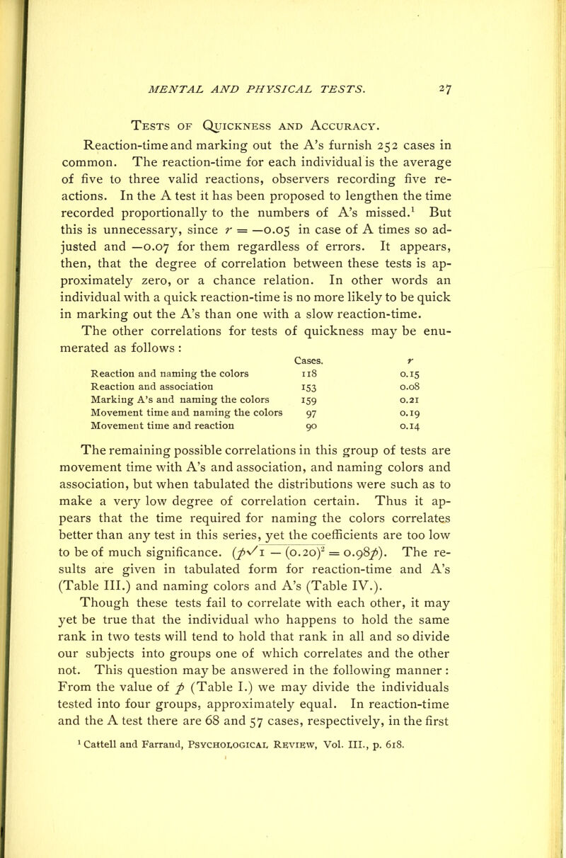 Tests of Quickness and Accuracy. Reaction-time and marking out the A’s furnish 252 cases in common. The reaction-time for each individual is the average of five to three valid reactions, observers recording five re- actions. In the A test it has been proposed to lengthen the time recorded proportionally to the numbers of A’s missed.1 But this is unnecessary, since r = —0.05 in case of A times so ad- justed and —0.07 for them regardless of errors. It appears, then, that the degree of correlation between these tests is ap- proximately zero, or a chance relation. In other words an individual with a quick reaction-time is no more likely to be quick in marking out the A’s than one with a slow reaction-time. The other correlations for tests of quickness may be enu- merated as follows : Cases. r Reaction and naming the colors 118 0.15 Reaction and association 153 0.08 Marking A’s and naming the colors 159 0.21 Movement time and naming the colors 97 0.19 Movement time and reaction 90 0.14 The remaining possible correlations in this group of tests are movement time with A’s and association, and naming colors and association, but when tabulated the distributions were such as to make a very low degree of correlation certain. Thus it ap- pears that the time required for naming the colors correlates better than any test in this series, yet the coefficients are too low to be of much significance. (J>\/1 — (0.20)2 = 0.987^). The re- sults are given in tabulated form for reaction-time and A’s (Table III.) and naming colors and A’s (Table IV.). Though these tests fail to correlate with each other, it may yet be true that the individual who happens to hold the same rank in two tests will tend to hold that rank in all and so divide our subjects into groups one of which correlates and the other not. This question may be answered in the following manner : From the value of p (Table I.) we may divide the individuals tested into four groups, approximately equal. In reaction-time and the A test there are 68 and 57 cases, respectively, in the first 1 Cattell and Farrand, Psychological Review, Vol. III., p. 618.