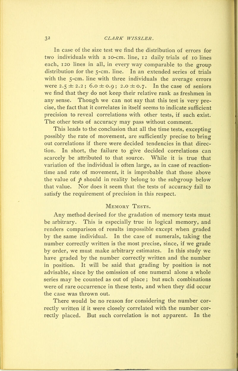 In case of the size test we find the distribution of errors for two individuals with a io-cm. line, 12 daily trials of 10 lines each, 120 lines in ail, in every way comparable to the group distribution for the 5-cm. line. In an extended series of trials with the 5-cm. line with three individuals the average errors were 2.5 =h 2.2 ; 6.0 =±=0.9; 2.0 ±0.7. In the case of seniors we find that they do not keep their relative rank as freshmen in any sense. Though we can not say that this test is very pre- cise, the fact that it correlates in itself seems to indicate sufficient precision to reveal correlations with other tests, if such exist. The other tests of accuracy may pass without comment. This leads to the conclusion that all the time tests, excepting possibly the rate of movement, are sufficiently precise to bring out correlations if there were decided tendencies in that direc- tion. In short, the failure to give decided correlations can scarcely be attributed to that source. While it is true that variation of the individual is often large, as in case of reaction- time and rate of movement, it is improbable that those above the value of p should in reality belong to the subgroup below that value. Nor does it seem that the tests of accuracy fail to satisfy the requirement of precision in this respect. Memory Tests. Any method devised for the gradation of memory tests must be arbitrary. This is especially true in logical memory, and renders comparison of results impossible except when graded by the same individual. In the case of numerals, taking the number correctly written is the most precise, since, if we grade by order, we must make arbitrary estimates. In this study we have graded by the number correctly written and the number in position. It will be said that grading by position is not advisable, since by the omission of one numeral alone a whole series may be counted as out of place; but such combinations were of rare occurrence in these tests, and when they did occur the case was thrown out. There would be no reason for considering the number cor- rectly written if it were closely correlated with the number cor- rectly placed. But such correlation is not apparent. In the