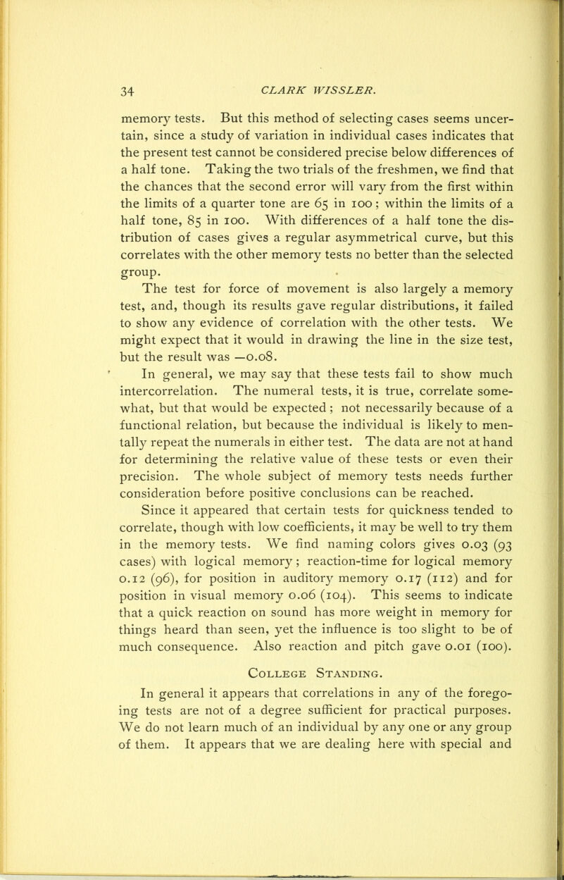 memory tests. But this method of selecting cases seems uncer- tain, since a study of variation in individual cases indicates that the present test cannot be considered precise below differences of a half tone. Taking the two trials of the freshmen, we find that the chances that the second error will vary from the first within the limits of a quarter tone are 65 in 100; within the limits of a half tone, 85 in 100. With differences of a half tone the dis- tribution of cases gives a regular asymmetrical curve, but this correlates with the other memory tests no better than the selected group. The test for force of movement is also largely a memory test, and, though its results gave regular distributions, it failed to show any evidence of correlation with the other tests. We might expect that it would in drawing the line in the size test, but the result was —0.08. In general, we may say that these tests fail to show much intercorrelation. The numeral tests, it is true, correlate some- what, but that would be expected ; not necessarily because of a functional relation, but because the individual is likely to men- tally repeat the numerals in either test. The data are not at hand for determining the relative value of these tests or even their precision. The whole subject of memory tests needs further consideration before positive conclusions can be reached. Since it appeared that certain tests for quickness tended to correlate, though with low coefficients* it may be well to try them in the memory tests. We find naming colors gives 0.03 (93 cases) with logical memory; reaction-time for logical memory 0.12 (96), for position in auditory memory 0.17 (112) and for position in visual memory 0.06 (104). This seems to indicate that a quick reaction on sound has more weight in memory for things heard than seen, yet the influence is too slight to be of much consequence. Also reaction and pitch gave 0.01 (100). College Standing. In general it appears that correlations in any of the forego- ing tests are not of a degree sufficient for practical purposes. We do not learn much of an individual by any one or any group of them. It appears that we are dealing here with special and