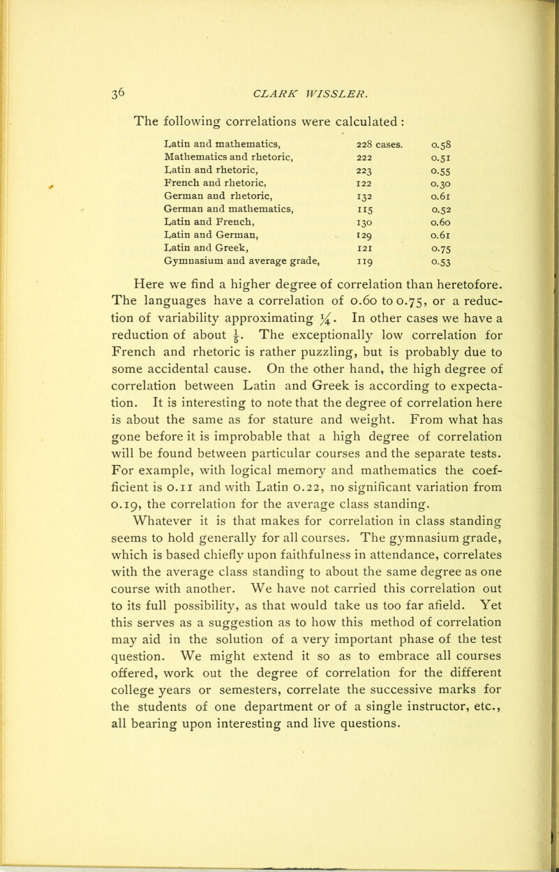 The following correlations were calculated : Latin and mathematics, 228 cases. 0.58 Mathematics and rhetoric, 222 0.51 Latin and rhetoric, 223 0-55 French and rhetoric, 122 0.30 German and rhetoric, 132 0.61 German and mathematics, 115 0.52 Latin and French, 130 0.60 Latin and German, 129 0.61 Latin and Greek, 121 0-75 Gymnasium and average grade, 119 o.53 Here we find a higher degree of correlation than heretofore. The languages have a correlation of 0.60 to 0.75, or a reduc- tion of variability approximating In other cases we have a reduction of about The exceptionally low correlation for French and rhetoric is rather puzzling, but is probably due to some accidental cause. On the other hand, the high degree of correlation between Latin and Greek is according to expecta- tion. It is interesting to note that the degree of correlation here is about the same as for stature and weight. From what has gone before it is improbable that a high degree of correlation will be found between particular courses and the separate tests. For example, with logical memory and mathematics the coef- ficient is 0.11 and with Latin 0.22, no significant variation from 0.19, the correlation for the average class standing. Whatever it is that makes for correlation in class standing seems to hold generally for all courses. The gymnasium grade, which is based chiefly upon faithfulness in attendance, correlates with the average class standing to about the same degree as one course with another. We have not carried this correlation out to its full possibility, as that would take us too far afield. Yet this serves as a suggestion as to how this method of correlation may aid in the solution of a very important phase of the test question. We might extend it so as to embrace all courses offered, work out the degree of correlation for the different college years or semesters, correlate the successive marks for the students of one department or of a single instructor, etc., all bearing upon interesting and live questions.