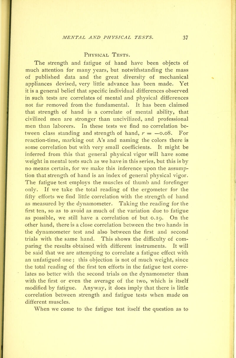 Physical Tests. The strength and fatigue of hand have been objects of much attention for many years, but notwithstanding the mass of published data and the great diversity of mechanical appliances devised, very little advance has been made. Yet it is a general belief that specific individual differences observed in such tests are correlates of mental and physical differences not far removed from the fundamental. It has been claimed that strength of hand is a correlate of mental ability, that civilized men are stronger than uncivilized, and professional men than laborers. In these tests we find no correlation be- tween class standing and strength of hand, r = —0.08. For reaction-time, marking out A’s and naming the colors there is some correlation but with very small coefficients. It might be inferred from this that general physical vigor will have some weight in mental tests such as we have in this series, but this is by no means certain, for we make this inference upon the assump- tion that strength of hand is an index of general plrysical vigor. The fatigue test employs the muscles of thumb and forefinger only. If we take the total reading of the ergometer for the fifty efforts we find little correlation with the strength of hand as measured by the dynamometer. Taking the reading for the first ten, so as to avoid as much of the variation due to fatigue as possible, we still have a correlation of but 0.19. On the other hand, there is a close correlation between the two hands in the dynamometer test and also between the first and second trials with the same hand. This shows the difficulty of com- paring the results obtained with different instruments. It will be said that we are attempting to correlate a fatigue effect with an unfatigued one; this objection is not of much weight, since the total reading of the first ten efforts in the fatigue test corre- lates no better with the second trials on the dynamometer than with the first or even the average of the two, which is itself modified by fatigue. Anyway, it does imply that there is little correlation between strength and fatigue tests when made on different muscles. When we come to the fatigue test itself the question as to