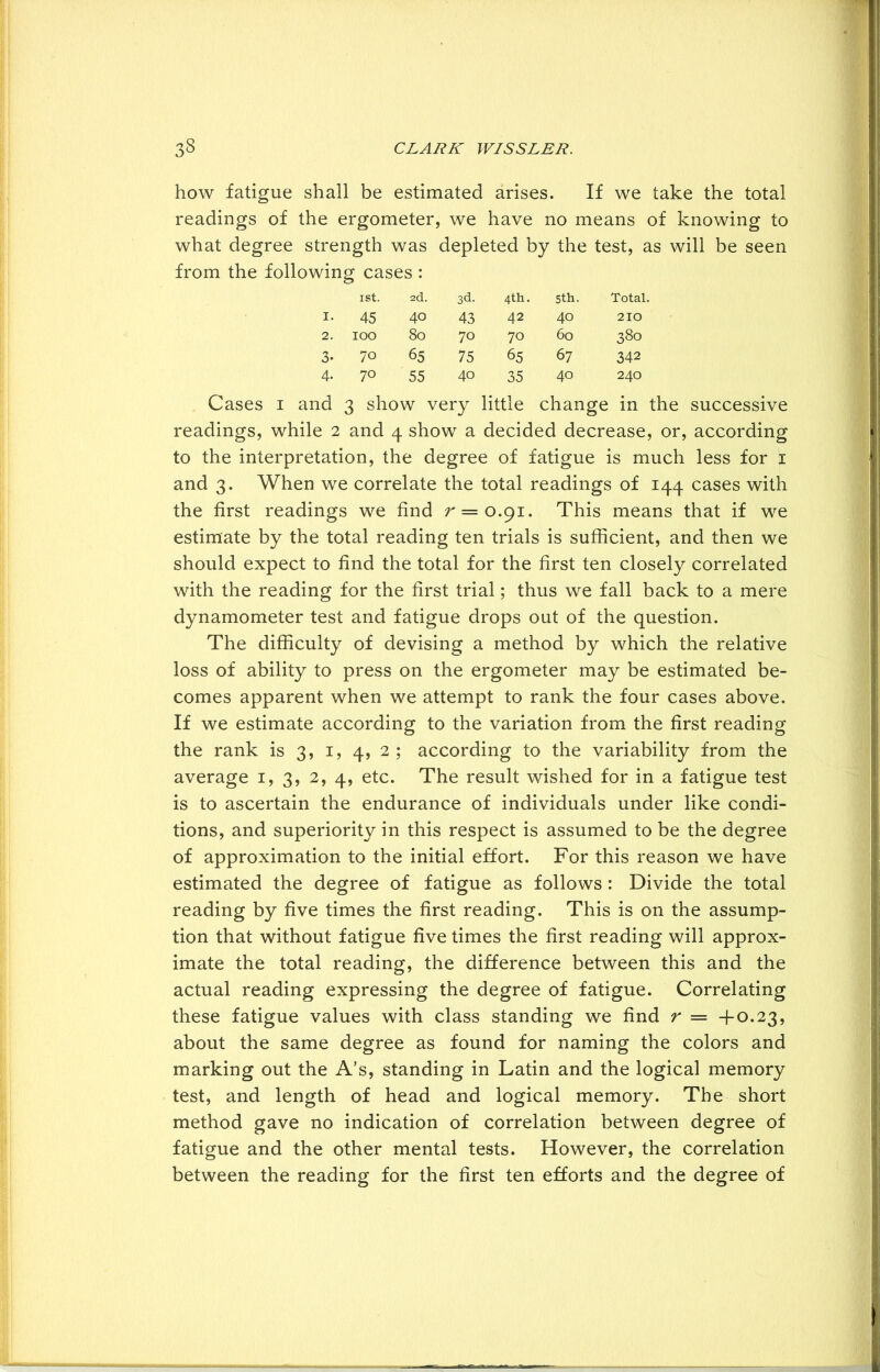 how fatigue shall be estimated arises. If we take the total readings of the ergometer, we have no means of knowing to what degree strength was depleted by the test, as will be seen from the following cases: ISt. 2d. 3d. 4th. 5th. Total. I. 45 40 43 42 40 210 2. 100 80 70 70 60 380 3- 70 65 75 65 67 342 4- 70 55 40 35 40 240 Cases i and 3 show very little change in the successive readings, while 2 and 4 show a decided decrease, or, according to the interpretation, the degree of fatigue is much less for 1 and 3. When we correlate the total readings of 144 cases with the first readings we find r = o.9i. This means that if we estimate by the total reading ten trials is sufficient, and then we should expect to find the total for the first ten closely correlated with the reading for the first trial; thus we fall back to a mere dynamometer test and fatigue drops out of the question. The difficulty of devising a method by which the relative loss of ability to press on the ergometer may be estimated be- comes apparent when we attempt to rank the four cases above. If we estimate according to the variation from the first reading the rank is 3, 1, 4, 2 ; according to the variability from the average 1, 3, 2, 4, etc. The result wished for in a fatigue test is to ascertain the endurance of individuals under like condi- tions, and superiority in this respect is assumed to be the degree of approximation to the initial effort. For this reason we have estimated the degree of fatigue as follows : Divide the total reading by five times the first reading. This is on the assump- tion that without fatigue five times the first reading will approx- imate the total reading, the difference between this and the actual reading expressing the degree of fatigue. Correlating these fatigue values with class standing we find r = +0.23, about the same degree as found for naming the colors and marking out the A’s, standing in Latin and the logical memory test, and length of head and logical memory. The short method gave no indication of correlation between degree of fatigue and the other mental tests. However, the correlation between the reading for the first ten efforts and the degree of