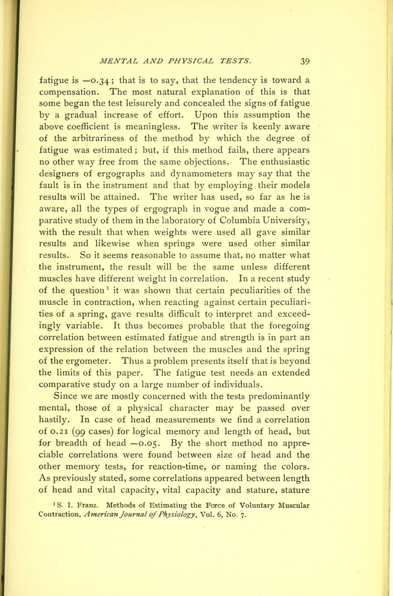 fatigue is —0.34; that is to say, that the tendency is toward a compensation. The most natural explanation of this is that some began the test leisurely and concealed the signs of fatigue by a gradual increase of effort. Upon this assumption the above coefficient is meaningless. The writer is keenly aware of the arbitrariness of the method by which the degree of fatigue was estimated; but, if this method fails, there appears no other way free from the same objections. The enthusiastic designers of ergographs and dynamometers may say that the fault is in the instrument and that by employing their models results will be attained. The writer has used, so far as he is aware, all the types of ergograph in vogue and made a com- parative study of them in the laboratory of Columbia University, with the result that when weights were used all gave similar results and likewise when springs were used other similar results. So it seems reasonable to assume that, no matter what the instrument, the result will be the same unless different muscles have different weight in correlation. In a recent study of the question1 it was shown that certain peculiarities of the muscle in contraction, when reacting against certain peculiari- ties of a spring, gave results difficult to interpret and exceed- ingly variable. It thus becomes probable that the foregoing correlation between estimated fatigue and strength is in part an expression of the relation between the muscles and the spring of the ergometer. Thus a problem presents itself that is beyond the limits of this paper. The fatigue test needs an extended comparative study on a large number of individuals. Since we are mostly concerned with the tests predominantly mental, those of a physical character may be passed over hastily. In case of head measurements we find a correlation of 0.21 (99 cases) for logical memory and length of head, but for breadth of head —0.05. By the short method no appre- ciable correlations were found between size of head and the other memory tests, for reaction-time, or naming the colors. As previously stated, some correlations appeared between length of head and vital capacity, vital capacity and stature, stature *S. I. Franz. Methods of Estimating the Force of Voluntary Muscular Contraction, American Journal of Physiology, Vol. 6, No. 7.