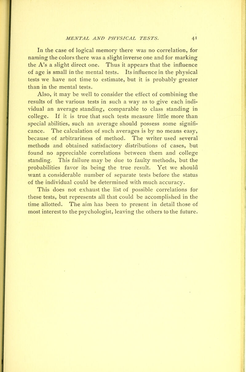 In the case of logical memory there was no correlation, for naming the colors there was a slight inverse one and for marking the A’s a slight direct one. Thus it appears that the influence of age is small in the mental tests. Its influence in the physical tests we have not time to estimate, but it is probably greater than in the mental tests. Also, it may be well to consider the effect of combining the results of the various tests in such a way as to give each indi- vidual an average standing, comparable to class standing in college. If it is true that such tests measure little more than special abilities, such an average should possess some signifi- cance. The calculation of such averages is by no means easy, because of arbitrariness of method. The writer used several methods and obtained satisfactory distributions of cases, but found no appreciable correlations between them and college standing. This failure may be due to faulty methods, but the probabilities favor its being the true result. Yet we should want a considerable number of separate tests before the status of the individual could be determined with much accuracy. This does not exhaust the list of possible correlations for these tests, but represents all that could be accomplished in the time allotted. The aim has been to present in detail those of most interest to the psychologist, leaving the others to the future.