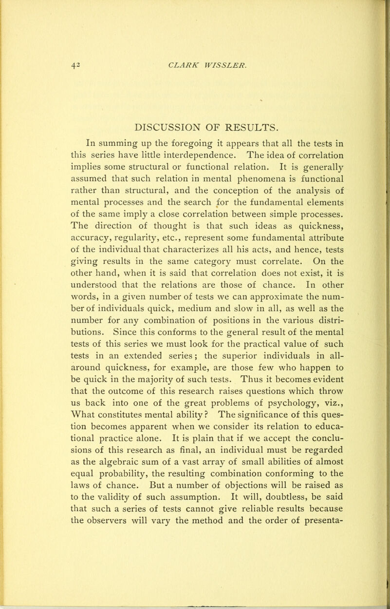 DISCUSSION OF RESULTS. In summing up the foregoing it appears that all the tests in this series have little interdependence. The idea of correlation implies some structural or functional relation. It is generally assumed that such relation in mental phenomena is functional rather than structural, and the conception of the analysis of mental processes and the search for the fundamental elements of the same imply a close correlation between simple processes. The direction of thought is that such ideas as quickness, accuracy, regularity, etc., represent some fundamental attribute of the individual that characterizes all his acts, and hence, tests giving results in the same category must correlate. On the other hand, when it is said that correlation does not exist, it is understood that the relations are those of chance. In other words, in a given number of tests we can approximate the num- ber of individuals quick, medium and slow in all, as well as the number for any combination of positions in the various distri- butions. Since this conforms to the general result of the mental tests of this series we must look for the practical value of such tests in an extended series; the superior individuals in all- around quickness, for example, are those few who happen to be quick in the majority of such tests. Thus it becomes evident that the outcome of this research raises questions which throw us back into one of the great problems of psychology, viz., What constitutes mental ability? The significance of this ques- tion becomes apparent when we consider its relation to educa- tional practice alone. It is plain that if we accept the conclu- sions of this research as final, an individual must be regarded as the algebraic sum of a vast array of small abilities of almost equal probability, the resulting combination conforming to the laws of chance. But a number of objections will be raised as to the validity of such assumption. It will, doubtless, be said that such a series of tests cannot give reliable results because the observers will vary the method and the order of presenta-