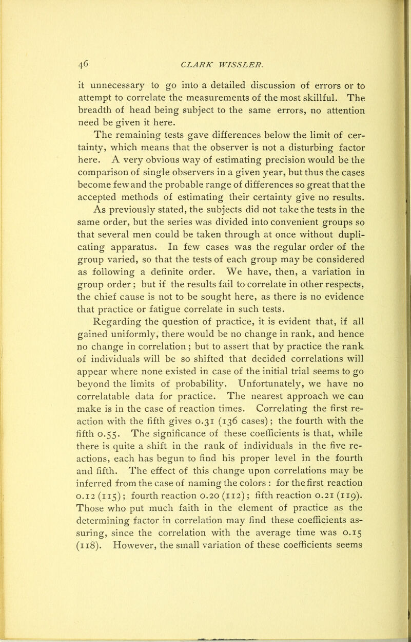 it unnecessary to go into a detailed discussion of errors or to attempt to correlate the measurements of the most skillful. The breadth of head being subject to the same errors, no attention need be given it here. The remaining tests gave differences below the limit of cer- tainty, which means that the observer is not a disturbing factor here. A very obvious way of estimating precision would be the comparison of single observers in a given year, but thus the cases become few and the probable range of differences so great that the accepted methods of estimating their certainty give no results. As previously stated, the subjects did not take the tests in the same order, but the series was divided into convenient groups so that several men could be taken through at once without dupli- cating apparatus. In few cases was the regular order of the group varied, so that the tests of each group may be considered as following a definite order. We have, then, a variation in group order; but if the results fail to correlate in other respects, the chief cause is not to be sought here, as there is no evidence that practice or fatigue correlate in such tests. Regarding the question of practice, it is evident that, if all gained uniformly, there would be no change in rank, and hence no change in correlation; but to assert that by practice the rank of individuals will be so shifted that decided correlations will appear where none existed in case of the initial trial seems to go beyond the limits of probability. Unfortunately, we have no correlatable data for practice. The nearest approach we can make is in the case of reaction times. Correlating the first re- action with the fifth gives 0.31 (136 cases); the fourth with the fifth 0.55. The significance of these coefficients is that, while there is quite a shift in the rank of individuals in the five re- actions, each has begun to find his proper level in the fourth and fifth. The effect of this change upon correlations may be inferred from the case of naming the colors : for the first reaction 0.12(115); fourth reaction 0.20 (112) ; fifth reaction 0.21 (119). Those who put much faith in the element of practice as the determining factor in correlation may find these coefficients as- suring, since the correlation with the average time was 0.15 (118). However, the small variation of these coefficients seems