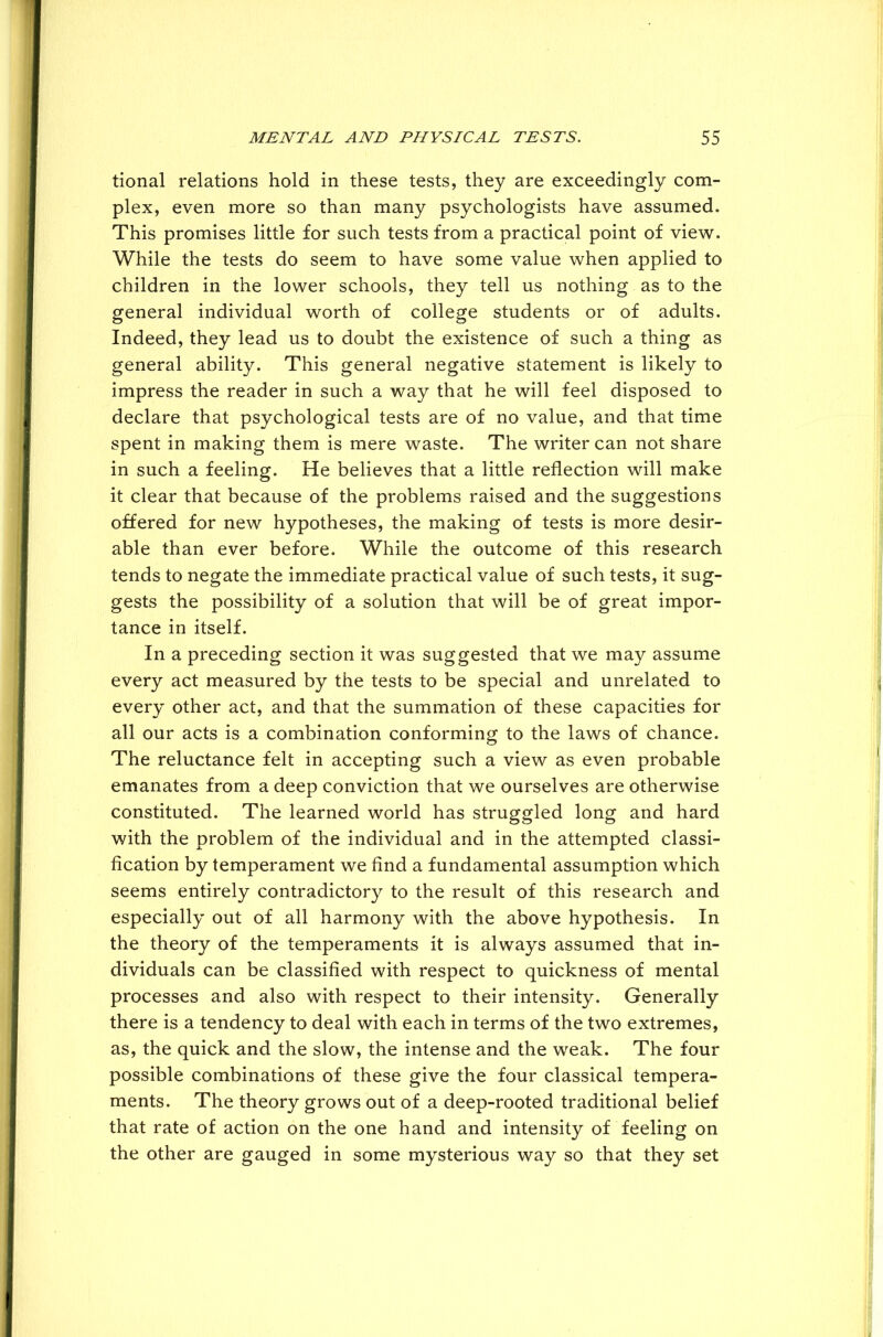 tional relations hold in these tests, they are exceedingly com- plex, even more so than many psychologists have assumed. This promises little for such tests from a practical point of view. While the tests do seem to have some value when applied to children in the lower schools, they tell us nothing as to the general individual worth of college students or of adults. Indeed, they lead us to doubt the existence of such a thing as general ability. This general negative statement is likely to impress the reader in such a way that he will feel disposed to declare that psychological tests are of no value, and that time spent in making them is mere waste. The writer can not share in such a feeling. He believes that a little reflection will make it clear that because of the problems raised and the suggestions offered for new hypotheses, the making of tests is more desir- able than ever before. While the outcome of this research tends to negate the immediate practical value of such tests, it sug- gests the possibility of a solution that will be of great impor- tance in itself. In a preceding section it was suggested that we may assume every act measured by the tests to be special and unrelated to every other act, and that the summation of these capacities for all our acts is a combination conforming to the laws of chance. The reluctance felt in accepting such a view as even probable emanates from a deep conviction that we ourselves are otherwise constituted. The learned world has struggled long and hard with the problem of the individual and in the attempted classi- fication by temperament we find a fundamental assumption which seems entirely contradictory to the result of this research and especially out of all harmony with the above hypothesis. In the theory of the temperaments it is always assumed that in- dividuals can be classified with respect to quickness of mental processes and also with respect to their intensity. Generally there is a tendency to deal with each in terms of the two extremes, as, the quick and the slow, the intense and the weak. The four possible combinations of these give the four classical tempera- ments. The theory grows out of a deep-rooted traditional belief that rate of action on the one hand and intensity of feeling on the other are gauged in some mysterious way so that they set