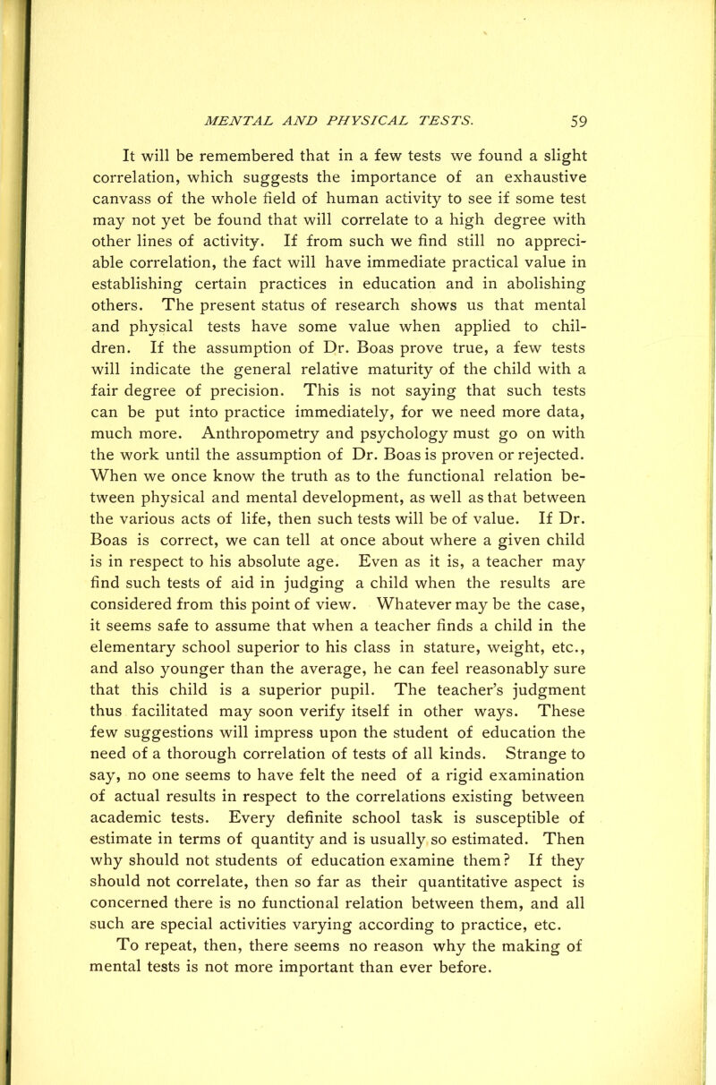 It will be remembered that in a few tests we found a slight correlation, which suggests the importance of an exhaustive canvass of the whole field of human activity to see if some test may not yet be found that will correlate to a high degree with other lines of activity. If from such we find still no appreci- able correlation, the fact will have immediate practical value in establishing certain practices in education and in abolishing others. The present status of research shows us that mental and physical tests have some value when applied to chil- dren. If the assumption of Dr. Boas prove true, a few tests will indicate the general relative maturity of the child with a fair degree of precision. This is not saying that such tests can be put into practice immediately, for we need more data, much more. Anthropometry and psychology must go on with the work until the assumption of Dr. Boas is proven or rejected. When we once know the truth as to the functional relation be- tween physical and mental development, as well as that between the various acts of life, then such tests will be of value. If Dr. Boas is correct, we can tell at once about where a given child is in respect to his absolute age. Even as it is, a teacher may find such tests of aid in judging a child when the results are considered from this point of view. Whatever may be the case, it seems safe to assume that when a teacher finds a child in the elementary school superior to his class in stature, weight, etc., and also younger than the average, he can feel reasonably sure that this child is a superior pupil. The teacher’s judgment thus facilitated may soon verify itself in other ways. These few suggestions will impress upon the student of education the need of a thorough correlation of tests of all kinds. Strange to say, no one seems to have felt the need of a rigid examination of actual results in respect to the correlations existing between academic tests. Every definite school task is susceptible of estimate in terms of quantity and is usually so estimated. Then why should not students of education examine them? If they should not correlate, then so far as their quantitative aspect is concerned there is no functional relation between them, and all such are special activities varying according to practice, etc. To repeat, then, there seems no reason why the making of mental tests is not more important than ever before.