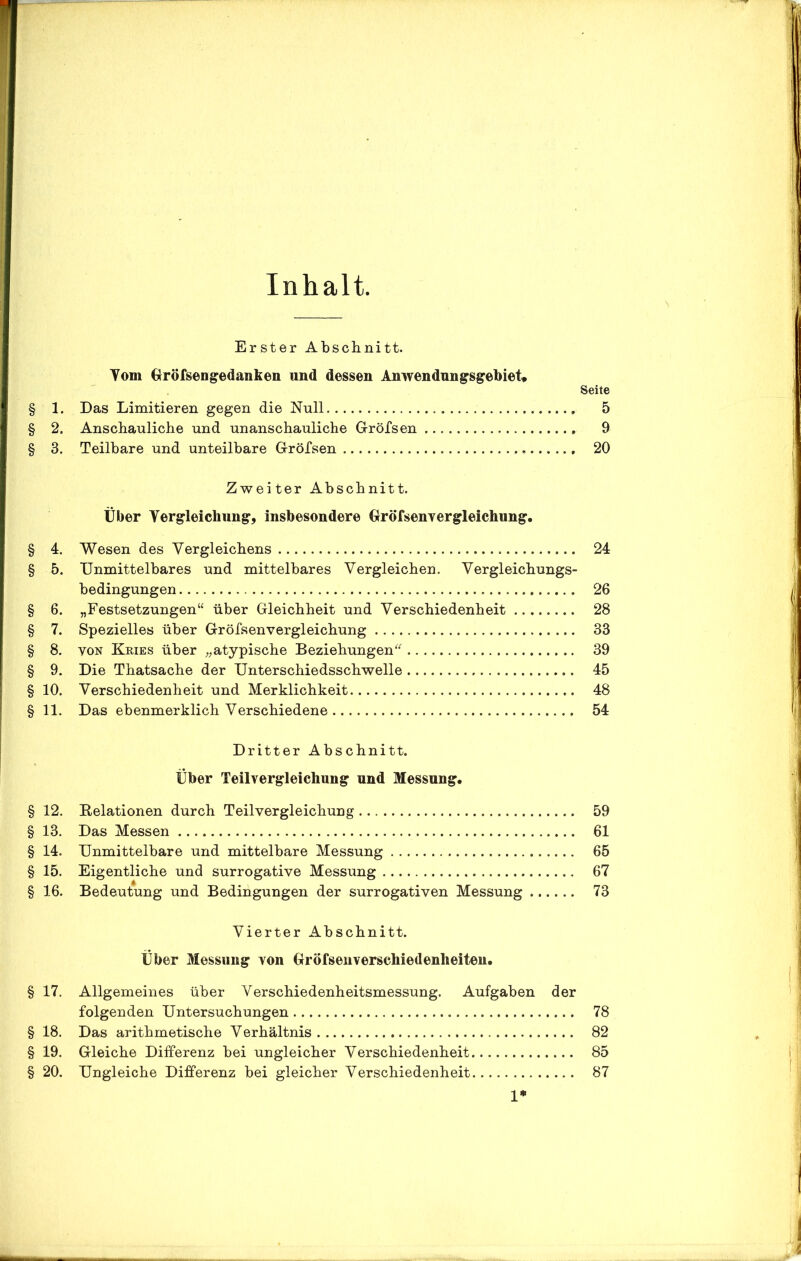 Inhalt. Erster Abschnitt. Vom Gröfsengedanken und dessen Anwendungsgebiet, Seite § 1. Das Limitieren gegen die Null 5 § 2. Anschauliche und unanschauliche Gröfsen 9 § 3. Teilbare und unteilbare Gröfsen 20 Zweiter Abschnitt. Über Vergleichung, insbesondere Gröfsenvergleichung. § 4. Wesen des Vergleichens 24 § 5. Unmittelbares und mittelbares Vergleichen. Vergleichungs- bedingungen 26 § 6. „Festsetzungen“ über Gleichheit und Verschiedenheit 28 § 7. Spezielles über Gröfsenvergleichung 33 § 8. von Kries über „atypische Beziehungen“ 39 § 9. Die Thatsache der Unterschiedsschwelle 45 § 10. Verschiedenheit und Merklichkeit 48 § 11. Das ebenmerklich Verschiedene 54 Dritter Abschnitt. Über Teilvergleichung und Messung. § 12. Delationen durch Teilvergleichung 59 § 13. Das Messen 61 § 14. Unmittelbare und mittelbare Messung 65 § 15. Eigentliche und surrogative Messung 67 § 16. Bedeutung und Bedingungen der surrogativen Messung 73 Vierter Abschnitt. Über Messung von Gröfsenverschiedenheiten. § 17. Allgemeines über Verschiedenheitsmessung. Aufgaben der folgenden Untersuchungen 78 § 18. Das arithmetische Verhältnis 82 § 19. Gleiche Differenz bei ungleicher Verschiedenheit 85 § 20. Ungleiche Differenz bei gleicher Verschiedenheit 87 1»