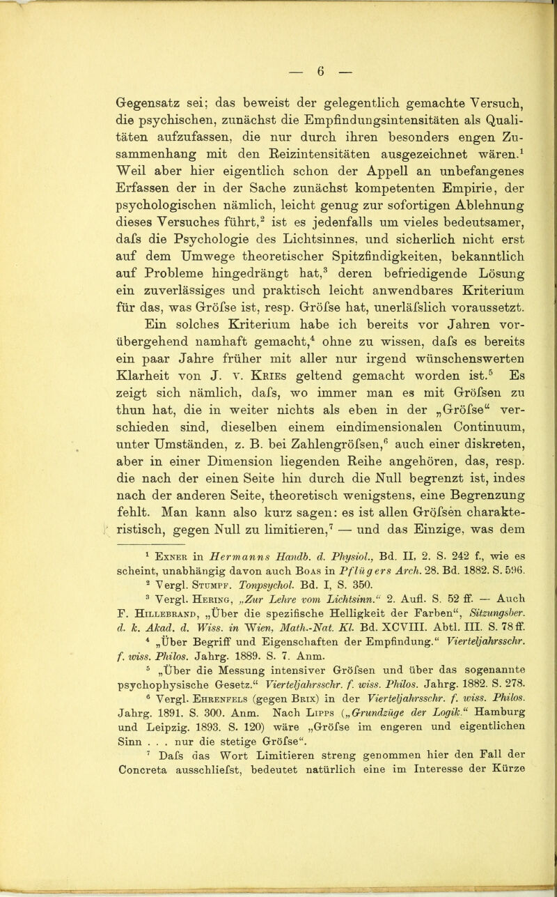 Gegensatz sei; das beweist der gelegentlich gemachte Versuch, die psychischen, zunächst die Empfindungsintensitäten als Quali- täten aufzufassen, die nur durch ihren besonders engen Zu- sammenhang mit den Reizintensitäten ausgezeichnet wären.1 Weil aber hier eigentlich schon der Appell an unbefangenes Erfassen der in der Sache zunächst kompetenten Empirie, der psychologischen nämlich, leicht genug zur sofortigen Ablehnung dieses Versuches führt,2 ist es jedenfalls um vieles bedeutsamer, dafs die Psychologie des Lichtsinnes, und sicherlich nicht erst auf dem Umwege theoretischer Spitzfindigkeiten, bekanntlich auf Probleme hingedrängt hat,3 deren befriedigende Lösung ein zuverlässiges und praktisch leicht anwendbares Kriterium für das, was G-röfse ist, resp. Gröfse hat, unerläfslich voraussetzt. Ein solches Kriterium habe ich bereits vor Jahren vor- übergehend namhaft gemacht,4 ohne zu wissen, dafs es bereits ein paar Jahre früher mit aller nur irgend wünschenswerten Klarheit von J. v. Kries geltend gemacht worden ist.5 Es zeigt sich nämlich, dafs, wo immer man es mit Gröfsen zu thun hat, die in weiter nichts als eben in der „Gröfse“ ver- schieden sind, dieselben einem eindimensionalen Continuum, unter Umständen, z. B. bei Zahlengröfsen,6 auch einer diskreten, aber in einer Dimension liegenden Reihe angehören, das, resp. die nach der einen Seite hin durch die Null begrenzt ist, indes nach der anderen Seite, theoretisch wenigstens, eine Begrenzung fehlt. Man kann also kurz sagen: es ist allen Gröfsen charakte- ristisch, gegen Null zu limitieren,7 — und das Einzige, was dem 1 Exner in Hermanns Handb. d. Physiol., Bd. II, 2. S. 242 f., wie es scheint, unabhängig davon auch Boas in Pflügers Arch. 28. Bd. 1882. S. 596. 2 V er gl. Stumpf. Tonpsychol. Bd. I, S. 350. 3 Vergl. Hering, „Zur Lehre vom Lichtsinn.u 2. Aufl. S. 52 ff. — Auch F. Hillebrand, „Über die spezifische Helligkeit der Farben“, Sitzungsber. d. k. Akad. d. Wiss. in Wien, Math.-Nat. Kl Bd. XCVIII. Abtl. III. S. 78 ff. 4 „Über Begriff und Eigenschaften der Empfindung.“ Vierteljahrsschr. f. wiss. Philos. Jahrg. 1889. S. 7. Anm. 5 „Über die Messung intensiver Gröfsen und über das sogenannte psychophysische Gesetz.“ Vierteljahrsschr. f. wiss. Philos. Jahrg. 1882. S. 278. 6 Vergl. Ehreneels (gegen Brix) in der Vierteljahrsschr. f. wiss. Philos. Jahrg. 1891. S. 300. Anm. Nach Lipps („Grundzüge der Logik“ Hamburg und Leipzig. 1893. S. 120) wäre „Gröfse im engeren und eigentlichen Sinn . . . nur die stetige Gröfse“. 7 Dafs das Wort Limitieren streng genommen hier den Fall der Concreta ausschliefst, bedeutet natürlich eine im Interesse der Kürze