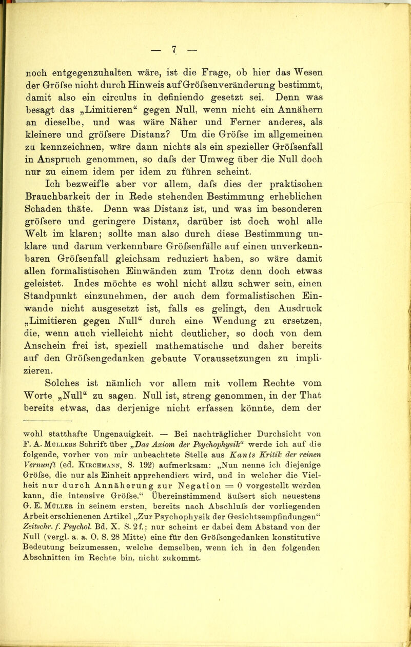 noch entgegenzuhalten wäre, ist die Frage, ob hier das Wesen der G-rÖfse nicht durch Hinweis auf Gröfsenveränderung bestimmt, damit also ein circulus in definiendo gesetzt sei. Denn was besagt das „Limitieren“ gegen Null, wenn nicht ein Annähern an dieselbe, und was wäre Näher und Ferner anderes, als kleinere und gröfsere Distanz? Um die Gröfse im allgemeinen zu kennzeichnen, wäre dann nichts als ein spezieller Gröfsenfall in Anspruch genommen, so dafs der Umweg über die Null doch nur zu einem idem per idem zu führen scheint. Ich bezweifle aber vor allem, dafs dies der praktischen Brauchbarkeit der in Rede stehenden Bestimmung erheblichen Schaden thäte. Denn was Distanz ist, und was im besonderen gröfsere und geringere Distanz, darüber ist doch wohl alle Welt im klaren; sollte man also durch diese Bestimmung un- klare und darum verkennbare Gröfsenfälle auf einen unverkenn- baren Gröfsenfall gleichsam reduziert haben, so wäre damit allen formalistischen Einwänden zum Trotz denn doch etwas geleistet. Indes möchte es wohl nicht allzu schwer sein, einen Standpunkt einzunehmen, der auch dem formalistischen Ein- wande nicht ausgesetzt ist, falls es gelingt, den Ausdruck „Limitieren gegen Null“ durch eine Wendung zu ersetzen, die, wenn auch vielleicht nicht deutlicher, so doch von dem Anschein frei ist, speziell mathematische und daher bereits auf den Gröfsengedanken gebaute Voraussetzungen zu impli- zieren. Solches ist nämlich vor allem mit vollem Rechte vom Worte „Null“ zu sagen. Null ist, streng genommen, in der That bereits etwas, das derjenige nicht erfassen könnte, dem der wohl statthafte Ungenauigkeit. — Bei nachträglicher Durchsicht von F. A. Müllers Schrift über „Das Axiom der Psychophysik“ werde ich auf die folgende, vorher von mir unbeachtete Stelle aus Kants Kritik der reinen Vernunft (ed. Kirchmann, S. 192) aufmerksam: „Nun nenne ich diejenige Gröfse, die nur als Einheit apprehendiert wird, und in welcher die Viel- heit nur durch Annäherung zur Negation = 0 vorgestellt werden kann, die intensive Gröfse.“ Übereinstimmend äufsert sich neuestens G. E. Müller in seinem ersten, bereits nach Abschlufs der vorliegenden Arbeit erschienenen Artikel „Zur Psychophysik der Gesichtsempfindungen“ Zeitschr. f. Psychol Bd. X. S. 2f.; nur scheint er dabei dem Abstand von der Null (vergl. a. a. 0. S. 28 Mitte) eine für den Gröfsengedanken konstitutive Bedeutung beizumessen, welche demselben, wenn ich in den folgenden Abschnitten im Rechte bin, nicht zukommt.