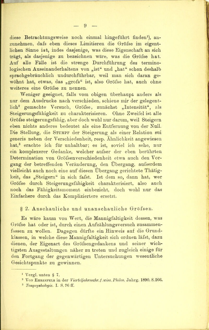 diese Betrachtungsweise noch einmal hingeführt finden1), an- zunehmen, dafs eben dieses Limitieren die Gröfse im eigent- lichen Sinne ist, indes dasjenige, was diese Eigenschaft an sich trägt, als dasjenige zu bezeichnen wäre, was die Gröfse hat. Auf alle Fälle ist die strenge Durchführung des termino- logischen Auseinanderhaltens von „ist“ und „hat“ schon deshalb sprachgebräuchlich undurchführbar, weil man sich daran ge- wöhnt hat, etwas, das „grofs“ ist, also Gröfse hat, auch ohne weiteres eine Gröfse zu nennen. Weniger geeignet, falls vom obigen überhaupt anders als nur dem Ausdrucke nach verschieden, schiene mir der gelegent- lich2 gemachte Versuch, Gröfse, zunächst „Intensität“, als Steigerungsfähigkeit zu charakterisieren. Ohne Zweifel ist alle Gröfse steigerungsfähig, aber doch wohl nur darum, weil Steigern eben nichts anderes bedeutet als eine Entfernung von der Null. Die Stellung, die Stumpf der Steigerung als einer Relation sui generis neben der Verschiedenheit, resp. Ähnlichkeit angewiesen hat,3 erachte ich für unhaltbar; es ist, soviel ich sehe, nur ein komplexerer Gedanke, welcher aufser der eben berührten Determination von Gröfsenverschiedenheit etwa auch den Vor- gang der betreffenden Veränderung, den Übergang, aufserdem vielleicht auch noch eine auf diesen Übergang gerichtete Thätig- keit, das „Steigern“ in sich fafst. Ist dem so, dann hat, wer Gröfse durch Steigerungsfähigkeit charakterisiert, also auch noch das Eähigkeitsmoment einbezieht, doch wohl nur das Einfachere durch das Kompliziertere ersetzt. § 2. Anschauliche und unanschauliche Gröfsen. Es wäre kaum von Wert, die Mannigfaltigkeit dessen, was Gröfse hat oder ist, durch einen Aufzählungsversuch zusammen- fassen zu wollen. Dagegen dürfte ein Hinweis auf die Grund- klassen, in welche diese Mannigfaltigkeit sich ordnen läfst, dazu dienen, der Eigenart des Gröfsengedankens und seiner wich- tigsten Ausgestaltungen näher zu treten und zugleich einige für den Fortgang der gegenwärtigen Untersuchungen wesentliche Gesichtspunkte zu gewinnen. 1 Yergl. unten § 7. 2 Von Ehrenfels in der Vierteljahrsschr. f.wiss. Phüos. Jahrg. 1890. S.266. 3 Tonpsyehologie. I. S. 96 ff.