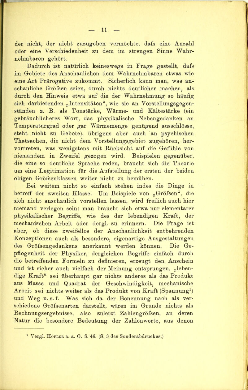 der nicht, der nicht zuzugeben vermöchte, dafs eine Anzahl oder eine Verschiedenheit zu dem im strengen Sinne Wahr- nehmbaren gehört. Dadurch ist natürlich keineswegs in Frage gestellt, dafs im Gebiete des Anschaulichen dem Wahrnehmbaren etwas wie eine Art Prärogative zukommt. Sicherlich kann man, was an- schauliche Gröfsen seien, durch nichts deutlicher machen, als durch den Hinweis etwa auf die der Wahrnehmung so häufig sich darbietenden „Intensitäten64, wie sie an Vorstellungsgegen- ständen z. B. als Tonstärke, Wärme- und Kältestärke (ein gebräuchlicheres Wort, das physikalische Nebengedanken an Temperaturgrad oder gar Wärmemenge genügend ausschlösse, steht nicht zu Gebote), übrigens aber auch an psychischen Thatsachen, die nicht dem Vorstellungsgebiet zugehören, her- vortreten, was wenigstens mit Rücksicht auf die Gefühle von niemandem in Zweifel gezogen wird. Beispielen gegenüber, die eine so deutliche Sprache reden, braucht sich die Theorie um eine Legitimation für die Aufstellung der ersten der beiden obigen Gröfsenklassen weiter nicht zu bemühen. Bei weitem nicht so einfach stehen indes die Dinge in betreff der zweiten Klasse. Um Beispiele von „Gröfsen44, die sich nicht anschaulich vorstellen lassen, wird freilich auch hier niemand verlegen sein: man braucht sich etwa nur elementarer physikalischer Begriffe, wie des der lebendigen Kraft, der mechanischen Arbeit oder dergl. zu erinnern. Die Frage ist aber, ob diese zweifellos der Anschaulichkeit entbehrenden Konzeptionen auch als besondere, eigenartige Ausgestaltungen des Gröfsengedankens anerkannt werden können. Die Ge- pflogenheit der Physiker, dergleichen Begriffe einfach durch die betreffenden Formeln zu definieren, erzeugt den Anschein und ist sicher auch vielfach der Meinung entsprungen, „leben- dige Kraft44 sei überhaupt gar nichts anderes als das Produkt aus Masse und Quadrat der Geschwindigkeit, mechanische Arbeit sei nichts weiter als das Produkt von Kraft (Spannung1) und Weg u. s. f. Was sich da der Benennung nach als ver- schiedene Gröfsenarten darstellt, wären im Grunde nichts als Rechnungsergebnisse, also zuletzt Zahlengröfsen, an deren Natur die besondere Bedeutung der Zahlenwerte, aus denen Vergl. Höfler a. a. 0. S. 46. (S. 3 des Sonderabdruckes.)