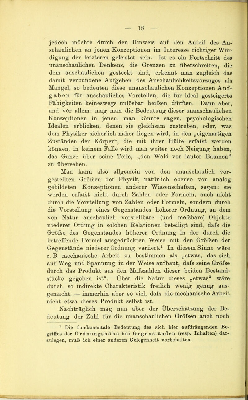 jedoch möchte durch den Hinweis auf den Anteil des An- schaulichen an jenen Konzeptionen im Interesse richtiger Wür- digung der letzteren geleistet sein. Ist es ein Fortschritt des unanschaulichen Denkens, die Grenzen zu überschreiten, die dem anschaulichen gesteckt sind, erkennt man zugleich das damit verbundene Aufgeben des Anschaulichkeitsvorzuges als Mangel, so bedeuten diese unanschaulichen Konzeptionen Auf- gaben für anschauliches Vorstellen, die für ideal gesteigerte Fähigkeiten keineswegs unlösbar heifsen dürften. Dann aber, und vor allem: mag man die Bedeutung dieser unanschaulichen Konzeptionen in jenen, man könnte sagen, psychologischen Idealen erblicken, denen sie gleichsam zustreben, oder, was dem Physiker sicherlich näher liegen wird, in den „eigenartigen Zuständen der Körper“, die mit ihrer Hülfe erfafst werden können, in keinem Falle wird man weiter noch Neigung haben, das Ganze über seine Teile, „den Wald vor lauter Bäumen“ zu übersehen. Man kann also allgemein von den unanschaulich vor- gestellten Gröfsen der Physik, natürlich ebenso von analog gebildeten Konzeptionen anderer Wissenschaften, sagen: sie werden erfafst nicht durch Zahlen oder Formeln, auch nicht durch die Vorstellung von Zahlen oder Formeln, sondern durch die Vorstellung eines Gegenstandes höherer Ordnung, an dem von Natur anschaulich vorstellbare (und mefsbare) Objekte niederer Ordung in solchen Relationen beteiligt sind, dafs die Gröfse des Gegenstandes höherer Ordnung in der durch die betreffende Formel ausgedrückten Weise mit den Gröfsen der Gegenstände niederer Ordnung variiert.1 In diesem Sinne wäre z. B. mechanische Arbeit zu bestimmen als „etwas, das sich auf Weg und Spannung in der Weise aufbaut, dafs seine Gröfse durch das Produkt aus den Mafszahlen dieser beiden Bestand- stücke gegeben ist“. Über die Natur dieses „etwas“ wäre durch so indirekte Charakteristik freilich wenig genug aus- gemacht, — immerhin aber so viel, dafs die mechanische Arbeit nicht etwa dieses Produkt selbst ist. Nachträglich mag nun aber der Überschätzung der Be- deutung der Zahl für die unanschaulichen Gröfsen auch noch 1 Die fundamentale Bedeutung des sich hier aufdrängenden Be- griffes der Ordnungshöhe hei Gegenständen (resp. Inhalten) dar- zulegen, mufs ich einer anderen Gelegenheit Vorbehalten.