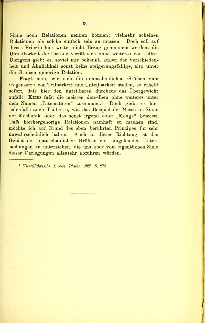 Sinne noch Relationen nennen können; vielmehr scheinen Relationen als solche einfach sein zu müssen. Doch soll auf dieses Prinzip hier weiter nicht Bezug genommen werden: die Unteilbarkeit der Distanz verrät sich ohne weiteres von selbst. Übrigens giebt es, soviel mir bekannt, aufser der Verschieden- heit und Ähnlichkeit sonst keine steigerungsfähige, also unter die Gröfsen gehörige Relation. Fragt man, wie sich die unanschaulichen Gröfsen zum Gegensätze von Teilbarkeit und Unteilbarkeit stellen, so erhellt sofort, dafs hier den unteilbaren durchaus das Übergewicht zufällt; Kries fafst die meisten derselben ohne weiteres unter dem Namen „Intensitäten“ zusammen.1 Doch giebt es hier jedenfalls auch Teilbares, wie das Beispiel der Masse im Sinne der Mechanik oder das sonst irgend einer „Menge“ beweist. Dafs hierhergehörige Relationen namhaft zu machen sind, möchte ich auf Grund des eben berührten Prinzipes für sehr unwahrscheinlich halten. Auch in dieser Richtung ist das Gebiet der unanschaulichen Gröfsen erst eingehenden Unter- suchungen zu unterziehen, die uns aber vom eigentlichen Ziele dieser Darlegungen allzusehr abführen würden.