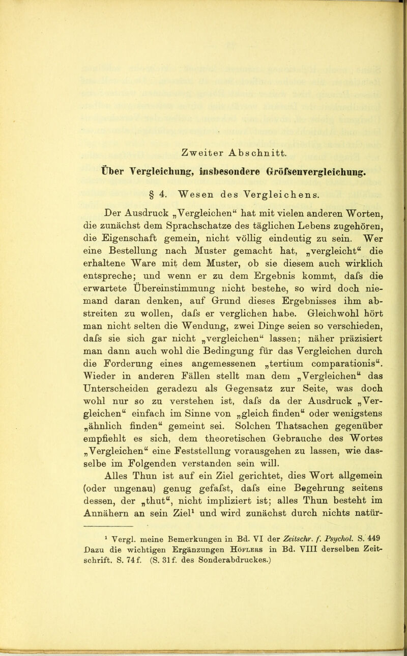 Zweiter Abschnitt. Über Vergleichung, insbesondere Gröfsenyergleichung. § 4. Wesen des Vergleichens. Der Ausdruck „Vergleichen“ hat mit vielen anderen Worten, die zunächst dem Sprachschätze des täglichen Lebens zugehören, die Eigenschaft gemein, nicht völlig eindeutig zu sein. Wer eine Bestellung nach Muster gemacht hat, „vergleicht“ die erhaltene Ware mit dem Muster, ob sie diesem auch wirklich entspreche; und wenn er zu dem Ergebnis kommt, dafs die erwartete Übereinstimmung nicht bestehe, so wird doch nie- mand daran denken, auf Grund dieses Ergebnisses ihm ab- streiten zu wollen, dafs er verglichen habe. Gleichwohl hört man nicht selten die Wendung, zwei Dinge seien so verschieden, dafs sie sich gar nicht „vergleichen“ lassen; näher präzisiert man dann auch wohl die Bedingung für das Vergleichen durch die Forderung eines angemessenen „tertium comparationis“. Wieder in anderen Fällen stellt man dem „Vergleichen“ das Unterscheiden geradezu als Gegensatz zur Seite, was doch wohl nur so zu verstehen ist, dafs da der Ausdruck „Ver- gleichen“ einfach im Sinne von „gleich finden“ oder wenigstens „ähnlich finden“ gemeint sei. Solchen Thatsachen gegenüber empfiehlt es sich, dem theoretischen Gebrauche des Wortes „Vergleichen“ eine Feststellung vorausgehen zu lassen, wie das- selbe im Folgenden verstanden sein will. Alles Thun ist auf ein Ziel gerichtet, dies Wort allgemein (oder ungenau) genug gefafst, dafs eine Begehrung seitens dessen, der „thut“, nicht impliziert ist; alles Thun besteht im Annähern an sein Ziel1 und wird zunächst durch nichts natür- 1 Vergl. meine Bemerkungen in Bd. VI der Zeitschr. f. Psychol. S. 449 Dazu die wichtigen Ergänzungen Höflers in Bd. VIII derselben Zeit- schrift. S. 74 f. (S. 31 f. des Sonderabdruckes.)