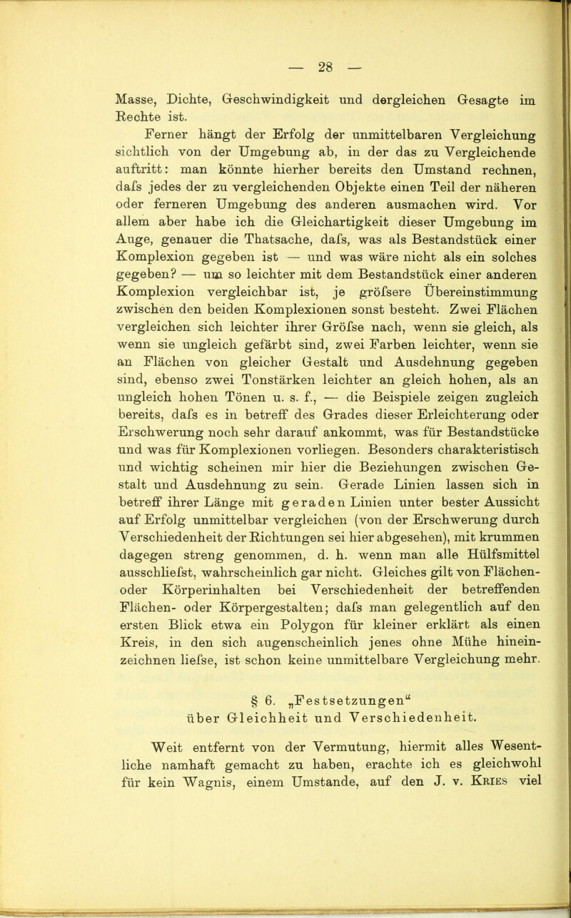 Masse, Dichte, Geschwindigkeit und dergleichen Gesagte im Rechte ist. Ferner hängt der Erfolg der unmittelbaren Vergleichung sichtlich von der Umgebung ab, in der das zu Vergleichende auftritt: man könnte hierher bereits den Umstand rechnen, dafs jedes der zu vergleichenden Objekte einen Teil der näheren oder ferneren Umgebung des anderen ausmachen wird. Vor allem aber habe ich die Gleichartigkeit dieser Umgebung im Auge, genauer die Thatsache, dafs, was als Bestandstück einer Komplexion gegeben ist — und was wäre nicht als ein solches gegeben? — um so leichter mit dem Bestandstück einer anderen Komplexion vergleichbar ist, je gröfsere Übereinstimmung zwischen den beiden Komplexionen sonst besteht. Zwei Flächen vergleichen sich leichter ihrer Gröfse nach, wenn sie gleich, als wenn sie ungleich gefärbt sind, zwei Farben leichter, wenn sie an Flächen von gleicher Gestalt und Ausdehnung gegeben sind, ebenso zwei Tonstärken leichter an gleich hohen, als an ungleich hohen Tönen u. s. f., — die Beispiele zeigen zugleich bereits, dafs es in betreff des Grades dieser Erleichterung oder Erschwerung noch sehr darauf ankommt, was für Bestandstücke und was für Komplexionen vorliegen. Besonders charakteristisch und wichtig scheinen mir hier die Beziehungen zwischen Ge- stalt und Ausdehnung zu sein. Gerade Linien lassen sich in betreff ihrer Länge mit geraden Linien unter bester Aussicht auf Erfolg unmittelbar vergleichen (von der Erschwerung durch Verschiedenheit der Richtungen sei hier abgesehen), mit krummen dagegen streng genommen, d. h. wenn man alle Hülfsmittel ausschliefst, wahrscheinlich gar nicht. Gleiches gilt von Flächen- oder Körperinhalten bei Verschiedenheit der betreffenden Flächen- oder Körpergestalten; dafs man gelegentlich auf den ersten Blick etwa ein Polygon für kleiner erklärt als einen Kreis, in den sich augenscheinlich jenes ohne Mühe hinein- zeichnen liefse, ist schon keine unmittelbare Vergleichung mehr. § 6. „Festsetzungen“ über Gleichheit und Verschiedenheit. Weit entfernt von der Vermutung, hiermit alles Wesent- liche namhaft gemacht zu haben, erachte ich es gleichwohl für kein Wagnis, einem Umstande, auf den J. v. Kries viel