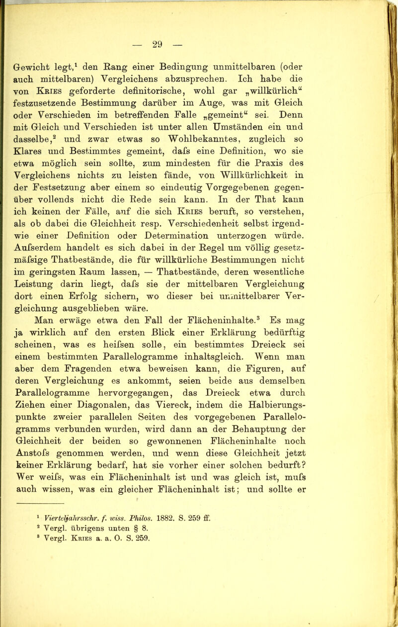 Gewicht legt,1 den Eang einer Bedingung unmittelbaren (oder auch mittelbaren) Vergleichens abzusprechen. Ich habe die von Kries geforderte definitorische, wohl gar „willkürlich44 festzusetzende Bestimmung darüber im Auge, was mit Gleich oder Verschieden im betreffenden Falle „gemeint“ sei. Denn mit Gleich und Verschieden ist unter allen Umständen ein und dasselbe,2 und zwar etwas so Wohlbekanntes, zugleich so Klares und Bestimmtes gemeint, dafs eine Definition, wo sie etwa möglich sein sollte, zum mindesten für die Praxis des Vergleichens nichts zu leisten fände, von Willkürlichkeit in der Festsetzung aber einem so eindeutig Vorgegebenen gegen- über vollends nicht die Rede sein kann. In der That kann ich keinen der Fälle, auf die sich Kries beruft, so verstehen, als ob dabei die Gleichheit resp. Verschiedenheit selbst irgend- wie einer Definition oder Determination unterzogen würde. Aufserdem handelt es sich dabei in der Kegel um völlig gesetz- mäfsige Thatbestände, die für willkürliche Bestimmungen nicht im geringsten Kaum lassen, — Thatbestände, deren wesentliche Leistung darin liegt, dafs sie der mittelbaren Vergleichung dort einen Erfolg sichern, wo dieser bei unmittelbarer Ver- gleichung ausgeblieben wäre. Man erwäge etwa den Fall der Flächeninhalte.3 Es mag ja wirklich auf den ersten Blick einer Erklärung bedürftig scheinen, was es heifsen solle, ein bestimmtes Dreieck sei einem bestimmten Parallelogramme inhaltsgleich. Wenn man aber dem Fragenden etwa beweisen kann, die Figuren, auf deren Vergleichung es ankommt, seien beide aus demselben Parallelogramme hervorgegangen, das Dreieck etwa durch Ziehen einer Diagonalen, das Viereck, indem die Halbierungs- punkte zweier parallelen Seiten des vorgegebenen Parallelo- gramms verbunden wurden, wird dann an der Behauptung der Gleichheit der beiden so gewonnenen Flächeninhalte noch Anstofs genommen werden, und wenn diese Gleichheit jetzt keiner Erklärung bedarf, hat sie vorher einer solchen bedurft? Wer weifs, was ein Flächeninhalt ist und was gleich ist, mufs auch wissen, was ein gleicher Flächeninhalt ist; und sollte er 1 Vierteljahrsschr. f. wiss. Philos. 1882. S. 259 ff. 2 Vergl. übrigens unten § 8. 8 Vergl. Kries a. a. 0. S. 259.