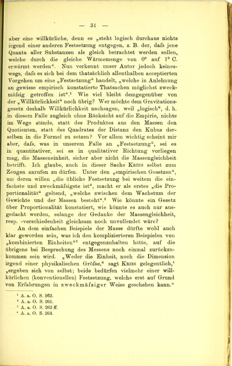 aber eine willkürliche, denn es „steht logisch durchaus nichts irgend einer anderen Festsetzung entgegen, z. B. der, dafs jene Quanta aller Substanzen als gleich betrachtet werden sollen, welche durch die gleiche Wärmemenge von 0° auf 1° C. erwärmt werden“. Nun verkennt unser Autor jedoch keines- wegs, dafs es sich bei dem thatsächlich allenthalben acceptierten Vorgehen um eine „Festsetzung“ handelt, „welche in Anlehnung an gewisse empirisch konstatierte Thatsachen möglichst zweck- mäfsig getroffen ist“.1 Wie viel bleibt demgegenüber von der „Willkürlichkeit“ noch übrig? Wer möchte dem Gravitations- gesetz deshalb Willkürlichkeit nachsagen, weil „logisch“, d. h. in diesem Falle zugleich ohne Rücksicht auf die Empirie, nichts im Wege stände, statt des Produktes aus den Massen den Quotienten, statt des Quadrates der Distanz den Kubus der- selben in die Formel zu setzen? Vor allem wichtig scheint mir aber, dafs, was in unserem Falle an „Festsetzung“, sei es in quantitativer, sei es in qualitativer Richtung vorliegen mag, die Masseneinheit, sicher aber nicht die Massengleichheit betrifft. Ich glaube, auch in dieser Sache Kries selbst zum Zeugen anrufen zu dürfen. Unter den „empirischen Gesetzen“, um deren willen „die übliche Festsetzung bei weitem die ein- fachste und zweckmäfsigste ist“, macht er als erstes „die Pro- portionalität“ geltend, „welche zwischen dem Wachstum der Gewichte und der Massen besteht“.2 Wie könnte ein Gesetz über Proportionalität konstatiert, wie könnte es auch nur aus- gedacht werden, solange der Gedanke der Massengleichheit, resp. -Verschiedenheit gleichsam noch unvollendet wäre? An dem einfachen Beispiele der Masse dürfte wohl auch klar geworden sein, was ich den komplizierteren Beispielen von „kombinierten Einheiten“3 entgegenzuhalten hätte, auf die übrigens bei Besprechung des Messens noch einmal zurückzu- kommen sein wird. „Weder die Einheit, noch die Dimension irgend einer physikalischen Gröfse,“ sagt Kries gelegentlich,4 „ergeben sich von selbst; beide bedürfen vielmehr einer will- kürlichen (konventionellen) Festsetzung, welche erst auf Grund von Erfahrungen in zweckmäfsiger Weise geschehen kann.“ 1 A. a. 0. S. 262. 2 A. a. O. S. 261. 3 A. a. 0. S. 262 ff.