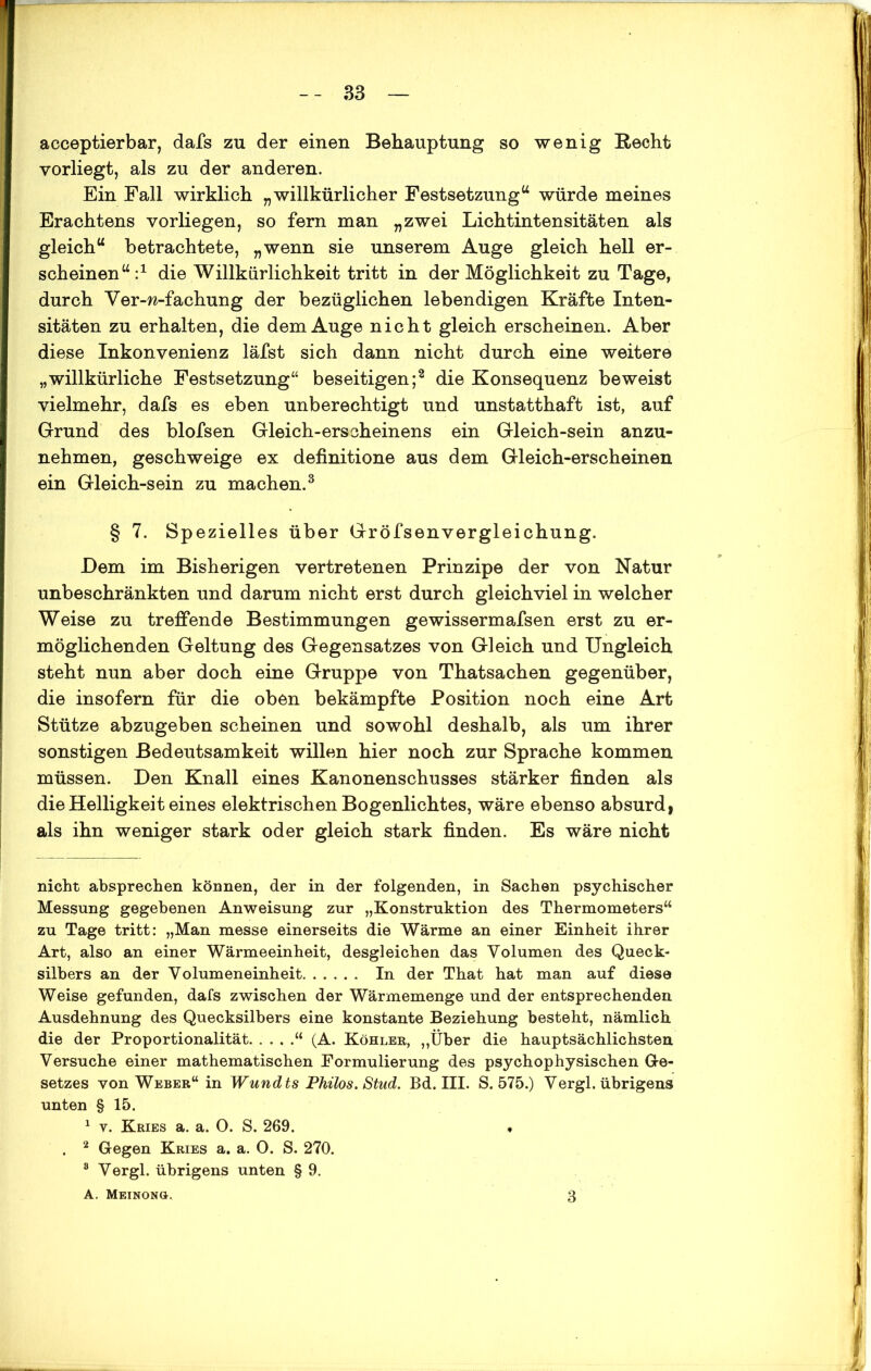 acceptierbar, dafs zu der einen Behauptung so wenig Recht vorliegt, als zu der anderen. Ein Fall wirklich „willkürlicher Festsetzung“ würde meines Erachtens vorliegen, so fern man „zwei Lichtintensitäten als gleich“ betrachtete, „wenn sie unserem Auge gleich hell er- scheinen“:1 die Willkärlichkeit tritt in der Möglichkeit zu Tage, durch Ver-w-fachung der bezüglichen lebendigen Kräfte Inten- sitäten zu erhalten, die dem Auge nicht gleich erscheinen. Aber diese Inkonvenienz läfst sich dann nicht durch eine weitere „willkürliche Festsetzung“ beseitigen;2 die Konsequenz beweist vielmehr, dafs es eben unberechtigt und unstatthaft ist, auf Grund des blofsen Gleich-erscheinens ein Gleich-sein anzu- nehmen, geschweige ex definitione aus dem Gleich-erscheinen ein Gleich-sein zu machen.3 § 7. Spezielles über Gröfsenvergleichung. Dem im Bisherigen vertretenen Prinzipe der von Natur unbeschränkten und darum nicht erst durch gleichviel in welcher Weise zu treffende Bestimmungen gewissermafsen erst zu er- möglichenden Geltung des Gegensatzes von Gleich und Ungleich steht nun aber doch eine Gruppe von Thatsachen gegenüber, die insofern für die oben bekämpfte Position noch eine Art Stütze abzugeben scheinen und sowohl deshalb, als um ihrer sonstigen Bedeutsamkeit willen hier noch zur Sprache kommen müssen. Den Knall eines Kanonenschusses stärker finden als die Helligkeit eines elektrischen Bogenlichtes, wäre ebenso absurd) als ihn weniger stark oder gleich stark finden. Es wäre nicht nicht absprechen können, der in der folgenden, in Sachen psychischer Messung gegebenen Anweisung zur „Konstruktion des Thermometers“ zu Tage tritt: „Man messe einerseits die Wärme an einer Einheit ihrer Art, also an einer Wärmeeinheit, desgleichen das Volumen des Queck- silbers an der Volumeneinheit In der That hat man auf diese Weise gefunden, dafs zwischen der Wärmemenge und der entsprechenden Ausdehnung des Quecksilbers eine konstante Beziehung besteht, nämlich die der Proportionalität “ (A. Köhler, „Über die hauptsächlichsten Versuche einer mathematischen Formulierung des psychophysischen Ge- setzes von Weber“ in Wundts Philos. Stud. Bd. III. S. 575.) Vergl. übrigens unten § 15. 1 v. Kries a. a. 0. S. 269. . 2 Gegen Kries a. a. 0. S. 270. 8 Vergl. übrigens unten § 9. A. Meinonö. 3