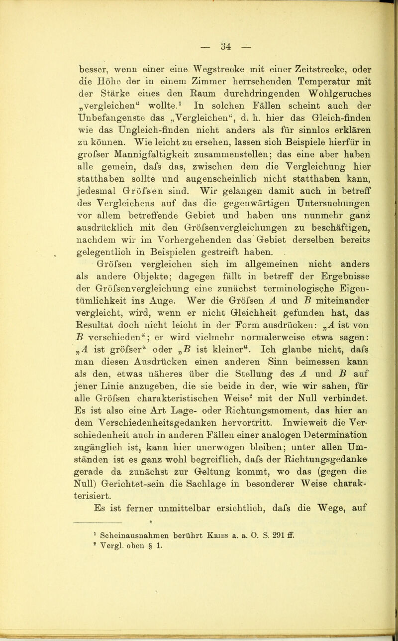 besser, wenn einer eine Wegstrecke mit einer Zeitstrecke, oder die Höhe der in einem Zimmer herrschenden Temperatur mit der Stärke eines den Raum durchdringenden Wohlgeruches „vergleichen“ wollte.1 In solchen Fällen scheint auch der Unbefangenste das „Vergleichen“, d. h. hier das Gieich-finden wie das Ungleich-finden nicht anders als für sinnlos erklären zu können. Wie leicht zu ersehen, lassen sich Beispiele hierfür in grofser Mannigfaltigkeit zusammenstellen; das eine aber haben alle gemein, dafs das, zwischen dem die Vergleichung hier statthaben sollte und augenscheinlich nicht statthaben kann, jedesmal Gröfsen sind. Wir gelangen damit auch in betreff des Vergleichens auf das die gegenwärtigen Untersuchungen vor allem betreffende Gebiet und haben uns nunmehr ganz ausdrücklich mit den Gröfsenvergleichungen zu beschäftigen, nachdem wir im Vorhergehenden das Gebiet derselben bereits gelegentlich in Beispielen gestreift haben. Gröfsen vergleichen sich im allgemeinen nicht anders als andere Objekte; dagegen fällt in betreff der Ergebnisse der Gröfsenvergleichung eine zunächst terminologische Eigen- tümlichkeit ins Auge. Wer die Gröfsen A und B miteinander vergleicht, wird, wenn er nicht Gleichheit gefunden hat, das Resultat doch nicht leicht in der Form ausdrücken: nA ist von B verschieden“; er wird vielmehr normalerweise etwa sagen: VA ist gröfser“ oder „R ist kleiner“. Ich glaube nicht, dafs man diesen Ausdrücken einen anderen Sinn beimessen kann als den, etwas näheres über die Stellung des A und B auf jener Linie anzugeben, die sie beide in der, wie wir sahen, für alle Gröfsen charakteristischen Weise2 mit der Null verbindet. Es ist also eine Art Lage- oder Richtungsmoment, das hier an dem Verschiedenheitsgedanken hervortritt. Inwieweit die Ver- schiedenheit auch in anderen Fällen einer analogen Determination zugänglich ist, kann hier unerwogen bleiben; unter allen Um- ständen ist es ganz wohl begreiflich, dafs der Richtungsgedanke gerade da zunächst zur Geltung kommt, wo das (gegen die Null) Gerichtet-sein die Sachlage in besonderer Weise charak- terisiert. Es ist ferner unmittelbar ersichtlich, dafs die Wege, auf 1 Scheinausnahmen berührt Kries a. a. 0. S. 291 ff.