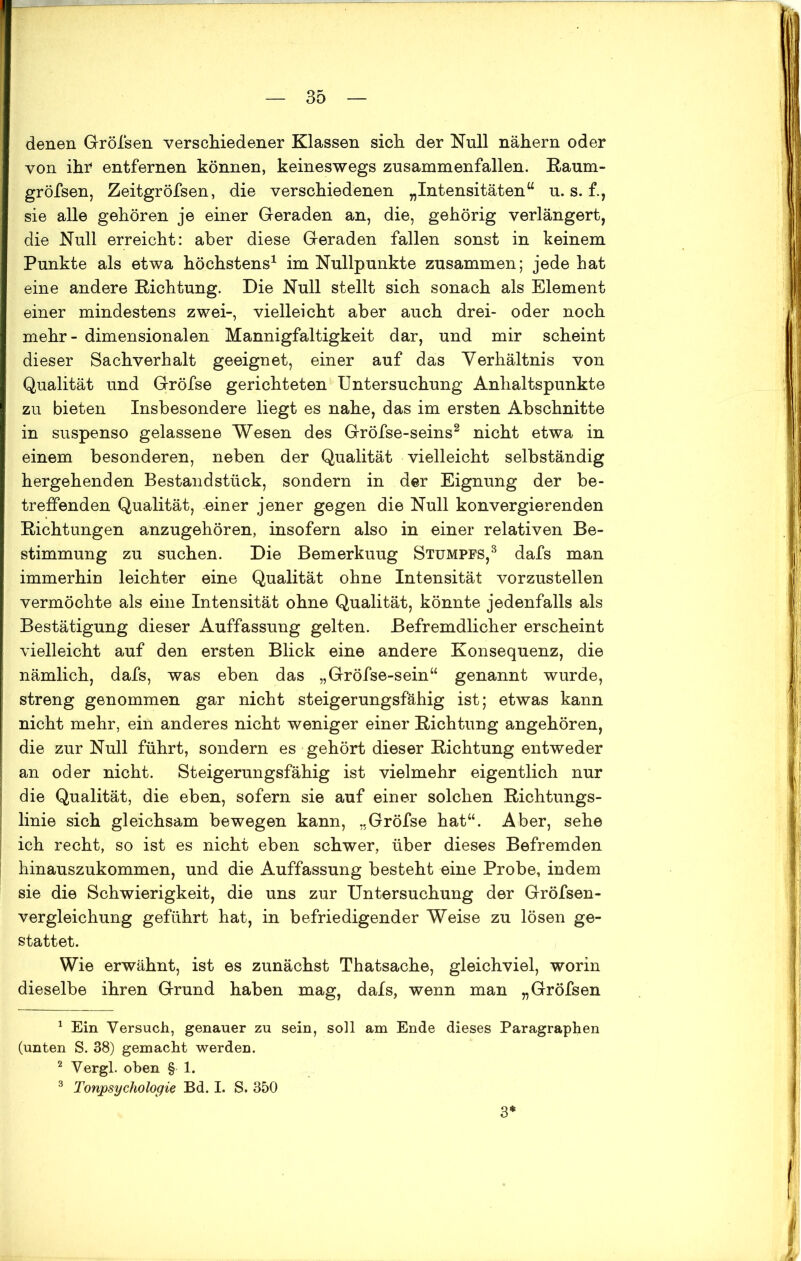 denen Gröfsen verschiedener Klassen sich, der Null nähern oder von ihr entfernen können, keineswegs zusammenfallen. Raum- gröfsen, Zeitgröfsen, die verschiedenen „Intensitäten“ u. s. f., sie alle gehören je einer Geraden an, die, gehörig verlängert, die Null erreicht: aber diese Geraden fallen sonst in keinem Punkte als etwa höchstens1 im Nullpunkte zusammen; jede hat eine andere Richtung. Die Null stellt sich sonach als Element einer mindestens zwei-, vielleicht aber auch drei- oder noch mehr - dimensionalen Mannigfaltigkeit dar, und mir scheint dieser Sachverhalt geeignet, einer auf das Verhältnis von Qualität und Gröfse gerichteten Untersuchung Anhaltspunkte zu bieten Insbesondere liegt es nahe, das im ersten Abschnitte in suspenso gelassene Wesen des Gröfse-seins2 nicht etwa in einem besonderen, neben der Qualität vielleicht selbständig hergehenden Bestandstück, sondern in der Eignung der be- treffenden Qualität, einer jener gegen die Null konvergierenden Richtungen anzugehören, insofern also in einer relativen Be- stimmung zu suchen. Die Bemerkuug Stumpfs,3 dafs man immerhin leichter eine Qualität ohne Intensität vorzustellen vermöchte als eine Intensität ohne Qualität, könnte jedenfalls als Bestätigung dieser Auffassung gelten. Befremdlicher erscheint vielleicht auf den ersten Blick eine andere Konsequenz, die nämlich, dafs, was eben das „Gröfse-sein“ genannt wurde, streng genommen gar nicht steigerungsfähig ist; etwas kann nicht mehr, ein anderes nicht weniger einer Richtung angehören, die zur Null führt, sondern es gehört dieser Richtung entweder an oder nicht. Steigerungsfähig ist vielmehr eigentlich nur die Qualität, die eben, sofern sie auf einer solchen Richtungs- linie sich gleichsam bewegen kann, „Gröfse hat“. Aber, sehe ich recht, so ist es nicht eben schwer, über dieses Befremden hinauszukommen, und die Auffassung besteht eine Probe, indem sie die Schwierigkeit, die uns zur Untersuchung der Gröfsen- vergleichung geführt hat, in befriedigender Weise zu lösen ge- stattet. Wie erwähnt, ist es zunächst Thatsache, gleichviel, worin dieselbe ihren Grund haben mag, dafs, wenn man „Gröfsen 1 Ein Versuch, genauer zu sein, soll am Ende dieses Paragraphen (unten S. 38) gemacht werden. 2 Vergl. oben § 1. 3 Tonpsychologie Bd. I. S. 350 3*