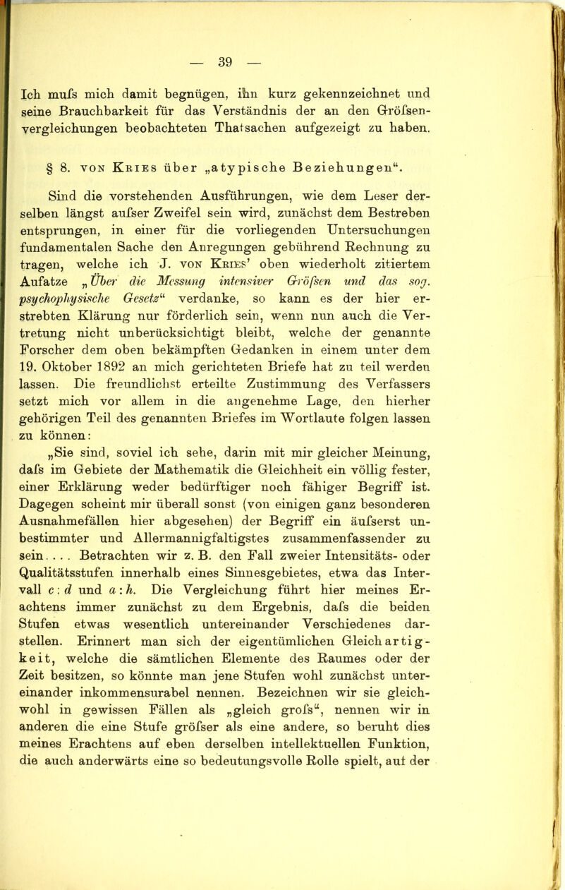 Ich rnufs mich damit begnügen, ihn kurz gekennzeichnet und seine Brauchbarkeit für das Verständnis der an den Gröfsen- vergleichungen beobachteten Thal Sachen aufgezeigt zu haben. § 8. von Kries über „atypische Beziehungen“. Sind die vorstehenden Ausführungen, wie dem Leser der- selben längst aufser Zweifel sein wird, zunächst dem Bestreben entsprungen, in einer für die vorliegenden Untersuchungen fundamentalen Sache den Anregungen gebührend Rechnung zu tragen, welche ich J. von Kries’ oben wiederholt zitiertem Aufatze „ Über die Messung intensiver Größen und das sog. psychophysische Gesetz“ verdanke, so kann es der hier er- strebten Klärung nur förderlich sein, wenn nun auch die Ver- tretung nicht unberücksichtigt bleibt, welche der genannte Forscher dem oben bekämpften Gedanken in einem unter dem 19. Oktober 1892 an mich gerichteten Briefe hat zu teil werden lassen. Die freundlichst erteilte Zustimmung des Verfassers setzt mich vor allem in die angenehme Lage, den hierher gehörigen Teil des genannten Briefes im Wortlaute folgen lassen zu können: „Sie sind, soviel ich sehe, darin mit mir gleicher Meinung, dafs im Gebiete der Mathematik die Gleichheit ein völlig fester, einer Erklärung weder bedürftiger noch fähiger Begriff ist. Dagegen scheint mir überall sonst (von einigen ganz besonderen Ausnahmefällen hier abgesehen) der Begriff ein äufserst un- bestimmter und Allermannigfaltigstes zusammenfassender zu sein.... Betrachten wir z. B. den Fall zweier Intensitäts- oder Qualitätsstufen innerhalb eines Sinnesgebietes, etwa das Inter- vall c: d und a: h. Die Vergleichung führt hier meines Er- achtens immer zunächst zu dem Ergebnis, dafs die beiden Stufen etwas wesentlich untereinander Verschiedenes dar- stellen. Erinnert man sich der eigentümlichen Gleichartig- keit, welche die sämtlichen Elemente des Raumes oder der Zeit besitzen, so könnte man jene Stufen wohl zunächst unter- einander inkommensurabel nennen. Bezeichnen wir sie gleich- wohl in gewissen Fällen als „gleich grofs“, nennen wir in anderen die eine Stufe gröfser als eine andere, so beruht dies meines Erachtens auf eben derselben intellektuellen Funktion, die auch anderwärts eine so bedeutungsvolle Rolle spielt, aut der