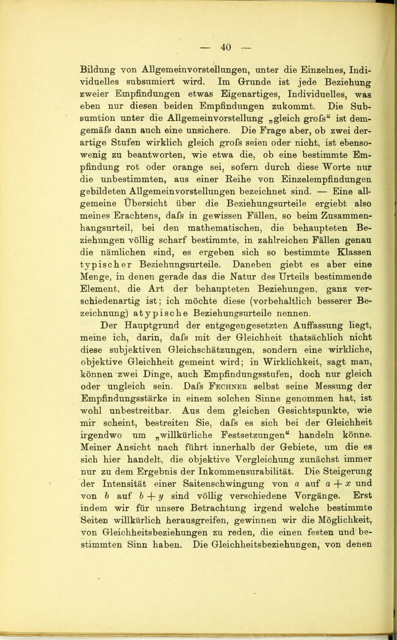 Bildung von Allgemeinvorstellungen, unter die Einzelnes, Indi- viduelles subsumiert wird. Im Grunde ist jede Beziehung zweier Empfindungen etwas Eigenartiges, Individuelles, was eben nur diesen beiden Empfindungen zukommt. Die Sub- sumtion unter die Allgemeinvorstellung „gleich grofs“ ist dem- gemäfs dann auch eine unsichere. Die Frage aber, ob zwei der- artige Stufen wirklich gleich grofs seien oder nicht, ist ebenso- wenig zu beantworten, wie etwa die, ob eine bestimmte Em- pfindung rot oder orange sei, sofern durch diese Worte nur die unbestimmten, aus einer Reihe von Einzelempfindungen gebildeten Allgemein Vorstellungen bezeichnet sind. — Eine all- gemeine Übersicht über die Beziehungsurteile ergiebt also meines Erachtens, dafs in gewissen Fällen, so beim Zusammen- hangsurteil, bei den mathematischen, die behaupteten Be- ziehungen völlig scharf bestimmte, in zahlreichen Fällen genau die nämlichen sind, es ergeben sich so bestimmte Klassen typischer Beziehungsurteile. Daneben giebt es aber eine Menge, in denen gerade das die Natur des Urteils bestimmende Element, die Art der behaupteten Beziehungen, ganz ver- schiedenartig ist; ich möchte diese (vorbehaltlich besserer Be- zeichnung) atypische Beziehungsurteile nennen. Der Hauptgrund der entgegengesetzten Auffassung liegt, meine ich, darin, dafs mit der Gleichheit thatsächlich nicht diese subjektiven Gleichschätzungen, sondern eine wirkliche, objektive Gleichheit gemeint wird; in Wirklichkeit, sagt man, können zwei Dinge, auch Empfindungsstufen, doch nur gleich oder ungleich sein. Dafs Fechner selbst seine Messung der Empfindungsstärke in einem solchen Sinne genommen hat, ist wohl unbestreitbar. Aus dem gleichen Gesichtspunkte, wie mir scheint, bestreiten Sie, dafs es sich bei der Gleichheit irgendwo um „willkürliche Festsetzungen“ handeln könne. Meiner Ansicht nach führt innerhalb der Gebiete, um die es sich hier handelt, die objektive Vergleichung zunächst immer nur zu dem Ergebnis der Inkommensurabilität. Die Steigerung der Intensität einer Saitenschwingung von a auf a + x und von b auf b + y sind völlig verschiedene Vorgänge. Erst indem wir für unsere Betrachtung irgend welche bestimmte Seiten willkürlich herausgreifen, gewinnen wir die Möglichkeit, von Gleichheitsbeziehungen zu reden, die einen festen und be- stimmten Sinn haben. Die Gleichheitsbeziehungen, von denen