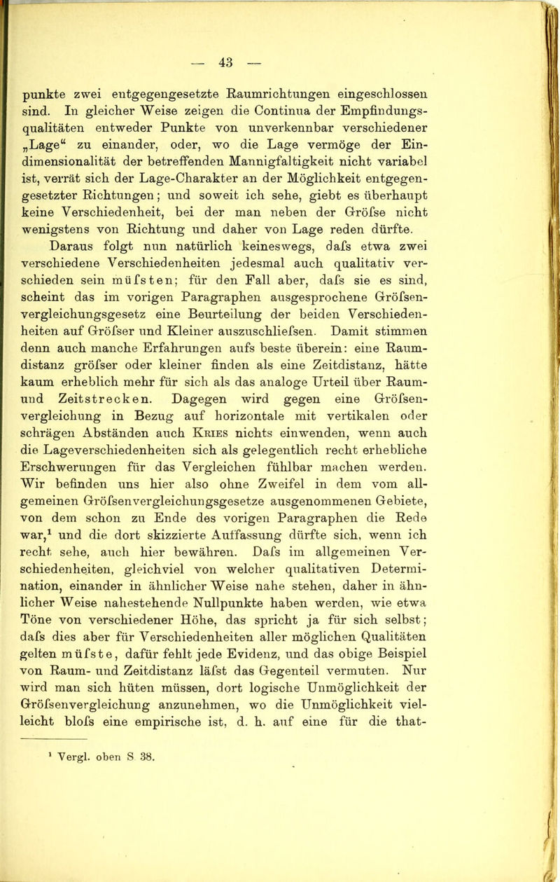 punkte zwei entgegengesetzte Raumrichtungen eingeschlossen sind. In gleicher Weise zeigen die Continua der Empfindungs- qualitäten entweder Punkte von unverkennbar verschiedener „Lage“ zu einander, oder, wo die Lage vermöge der Ein- dimensionalität der betreffenden Mannigfaltigkeit nicht variabel ist, verrät sich der Lage-Charakter an der Möglichkeit entgegen- gesetzter Richtungen; und soweit ich sehe, giebt es überhaupt keine Verschiedenheit, bei der man neben der Gröfse nicht wenigstens von Richtung und daher von Lage reden dürfte. Daraus folgt nun natürlich keineswegs, dafs etwa zwei verschiedene Verschiedenheiten jedesmal auch qualitativ ver- schieden sein müfsten; für den Fall aber, dafs sie es sind, scheint das im vorigen Paragraphen ausgesprochene Gröfsen- vergleichungsgesetz eine Beurteilung der beiden Verschieden- heiten auf Gröfser und Kleiner auszuschliefsen. Damit stimmen denn auch manche Erfahrungen aufs beste überein: eine Raum- distanz gröfser oder kleiner finden als eine Zeitdistanz, hätte kaum erheblich mehr für sich als das analoge Urteil über Raum- und Zeitstrecken. Dagegen wird gegen eine Gröfsen- vergleichung in Bezug auf horizontale mit vertikalen oder schrägen Abständen auch Kries nichts einwenden, wenn auch die Lageverschiedenheiten sich als gelegentlich recht erhebliche Erschwerungen für das Vergleichen fühlbar machen werden. Wir befinden uns hier also ohne Zweifel in dem vom all- gemeinen Gröfsenvergleichungsgesetze ausgenommenen Gebiete, von dem schon zu Ende des vorigen Paragraphen die Rede war,1 und die dort skizzierte Auffassung dürfte sich, wenn ich recht sehe, auch hier bewähren. Dafs im allgemeinen Ver- schiedenheiten, gleichviel von welcher qualitativen Determi- nation, einander in ähnlicherWeise nahe stehen, daher in ähn- licher Weise nahestehende Nullpunkte haben werden, wie etwa Töne von verschiedener Höhe, das spricht ja für sich selbst; dafs dies aber für Verschiedenheiten aller möglichen Qualitäten gelten müfste, dafür fehlt jede Evidenz, und das obige Beispiel von Raum- und Zeitdistanz läfst das Gegenteil vermuten. Nur wird man sich hüten müssen, dort logische Unmöglichkeit der Gröfsenvergleichung anzunehmen, wo die Unmöglichkeit viel- leicht blofs eine empirische ist, d. h. auf eine für die that-