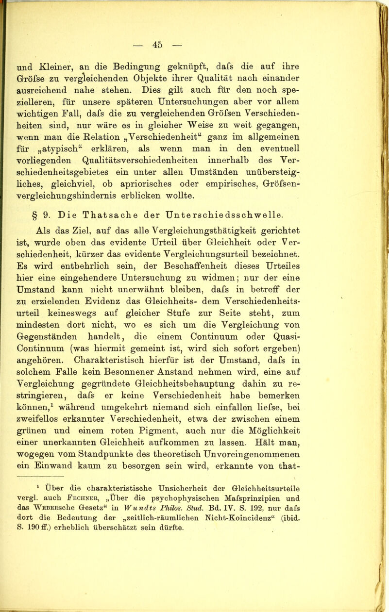 und Kleiner, an die Bedingung geknüpft, dafs die auf ihre Gröfse zu vergleichenden Objekte ihrer Qualität nach einander ausreichend nahe stehen. Dies gilt auch für den noch spe- zielleren, für unsere späteren Untersuchungen aber vor allem wichtigen Fall, dafs die zu vergleichenden Gröfsen Verschieden- heiten sind, nur wäre es in gleicher Weise zu weit gegangen, wenn man die Delation „Verschiedenheit“ ganz im allgemeinen für „atypisch“ erklären, als wenn man in den eventuell vorliegenden QualitätsVerschiedenheiten innerhalb des Ver- schiedenheitsgebietes ein unter allen Umständen unübersteig- liches, gleichviel, ob apriorisches oder empirisches, Gröfsen- vergleichungshindernis erblicken wollte. § 9. Die Thatsache der Unterschiedsschwelle. Als das Ziel, auf das alle Vergleichungsthätigkeit gerichtet ist, wurde oben das evidente Urteil über Gleichheit oder Ver- schiedenheit, kürzer das evidente Vergleichungsurteil bezeichnet. Es wird entbehrlich sein, der Beschaffenheit dieses Urteiles hier eine eingehendere Untersuchung zu widmen; nur der eine Umstand kann nicht unerwähnt bleiben, dafs in betreff der zu erzielenden Evidenz das Gleichheits- dem Verschiedenheits- urteil keineswegs auf gleicher Stufe zur Seite steht, zum mindesten dort nicht, wo es sich um die Vergleichung von Gegenständen handelt, die einem Continuum oder Quasi- Continuum (was hiermit gemeint ist, wird sich sofort ergeben) angehören. Charakteristisch hierfür ist der Umstand, dafs in solchem Falle kein Besonnener Anstand nehmen wird, eine auf Vergleichung gegründete Gleichheitsbehauptung dahin zu re- stringieren, dafs er keine Verschiedenheit habe bemerken können,1 während umgekehrt niemand sich einfallen liefse, bei zweifellos erkannter Verschiedenheit, etwa der zwischen einem grünen und einem roten Pigment, auch nur die Möglichkeit einer unerkannten Gleichheit auf kommen zu lassen. Hält man, wogegen vom Standpunkte des theoretisch Unvoreingenommenen ein Einwand kaum zu besorgen sein wird, erkannte von that- 1 Über die charakteristische Unsicherheit der Gleichheitsurteile vergl. auch Fechner, „Über die psychophysischen Mafsprinzipien und das WEBERsche Gesetz“ in Wundts Philos. Stud. Bd. IV. S. 192, nur dafs dort die Bedeutung der „zeitlich-räumlichen Nicht-Koincidenz“ (ibid. S. 190 ff.) erheblich überschätzt sein dürfte.