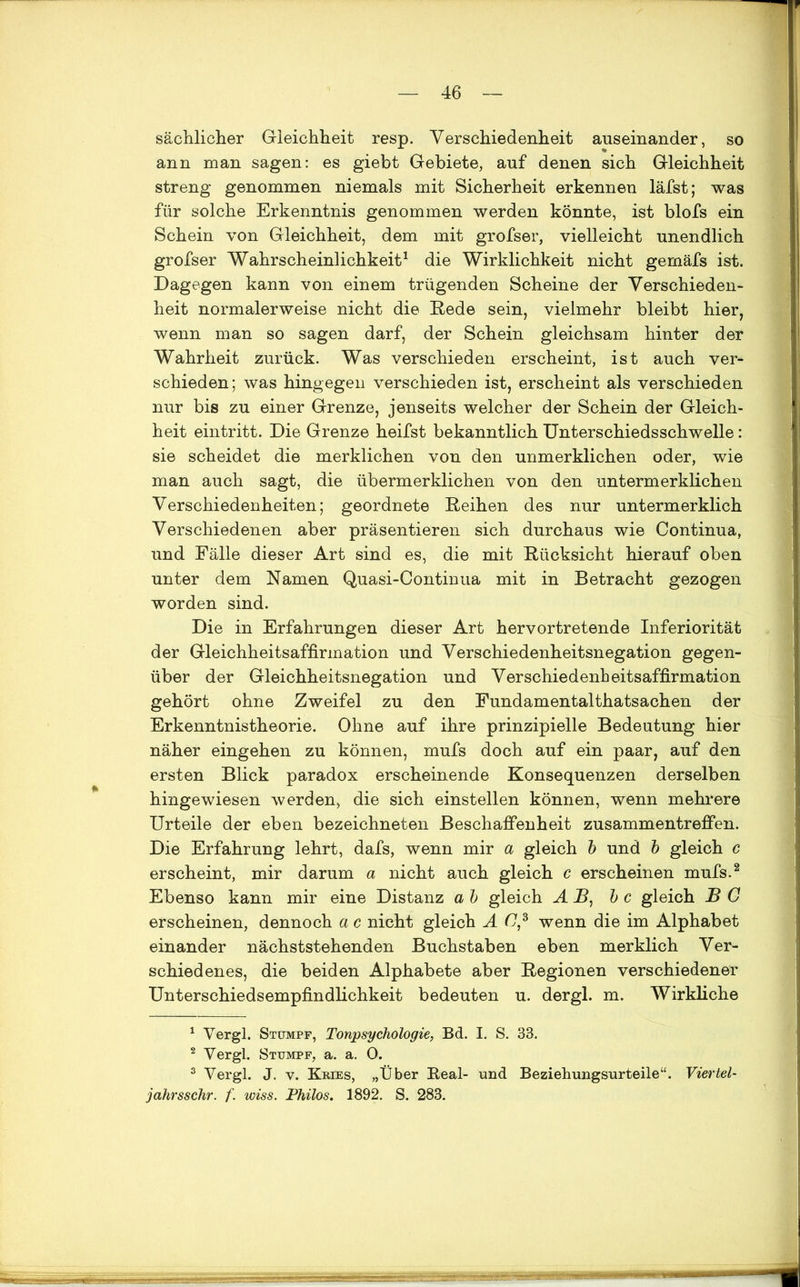 sächlicher Gleichheit resp. Verschiedenheit auseinander, so ann man sagen: es giebt Gebiete, auf denen sich Gleichheit streng genommen niemals mit Sicherheit erkennen läfst; was für solche Erkenntnis genommen werden könnte, ist blofs ein Schein von Gleichheit, dem mit grofser, vielleicht unendlich grofser Wahrscheinlichkeit1 die Wirklichkeit nicht gemäfs ist. Dagegen kann von einem trügenden Scheine der Verschieden- heit normalerweise nicht die Rede sein, vielmehr bleibt hier, wenn man so sagen darf, der Schein gleichsam hinter der Wahrheit zurück. Was verschieden erscheint, ist auch ver- schieden; was hingegen verschieden ist, erscheint als verschieden nur bis zu einer Grenze, jenseits welcher der Schein der Gleich- heit eintritt. Die Grenze heifst bekanntlich Unterschiedsschwelle : sie scheidet die merklichen von den unmerklichen oder, wie man auch sagt, die übermerklichen von den untermerklichen Verschiedenheiten; geordnete Reihen des nur untermerklich Verschiedenen aber präsentieren sich durchaus wie Continua, und Fälle dieser Art sind es, die mit Rücksicht hierauf oben unter dem Namen Quasi-Continua mit in Betracht gezogen worden sind. Die in Erfahrungen dieser Art hervortretende Inferiorität der Gleichheitsaffirmation und Verschiedenheitsnegation gegen- über der Gleichheitsnegation und Verschiedenheitsaffirmation gehört ohne Zweifel zu den Fundamentalthatsachen der Erkenntnistheorie. Ohne auf ihre prinzipielle Bedeutung hier näher eingehen zu können, mufs doch auf ein paar, auf den ersten Blick paradox erscheinende Konsequenzen derselben hingewiesen werden, die sich einstellen können, wenn mehrere Urteile der eben bezeichneten Beschaffenheit Zusammentreffen. Die Erfahrung lehrt, dafs, wenn mir a gleich b und b gleich c erscheint, mir darum a nicht auch gleich c erscheinen mufs.2 Ebenso kann mir eine Distanz a b gleich AR, b c gleich B G erscheinen, dennoch a c nicht gleich AG,3 wenn die im Alphabet einander nächststehenden Buchstaben eben merklich Ver- schiedenes, die beiden Alphabete aber Regionen verschiedener Unterschiedsempfindlichkeit bedeuten u. der gl. m. Wirkliche 1 Vergl. Stumpf, Tonpsychologie, Bd. I. S. 33. 2 Vergl. Stumpf, a. a. 0. 3 Vergl. J. v. Kries, „Über Real- und Beziehungsurteile“. Viertel- jahrsschr. f. wiss. Thilos. 1892. S. 283.