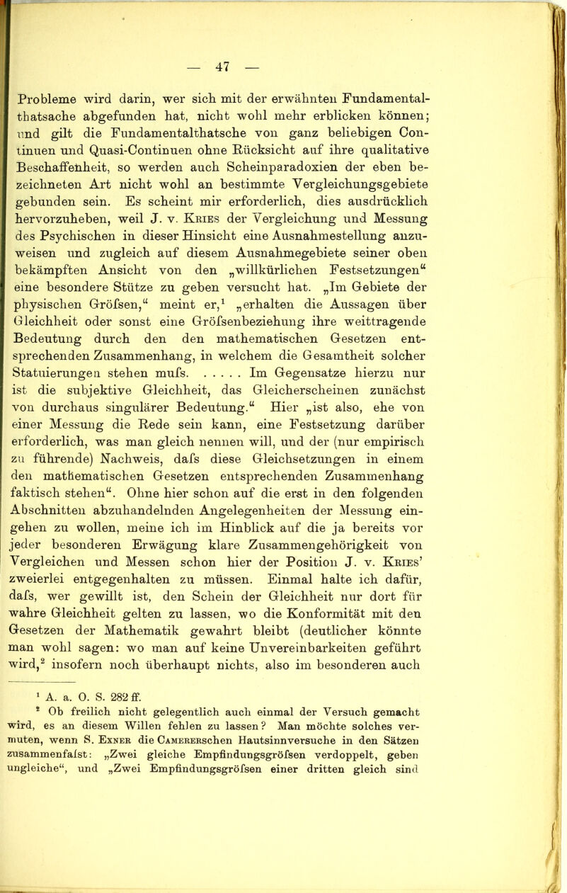 Probleme wird darin, wer sich mit der erwähnten Fundamental- thatsache abgefunden hat, nicht wohl mehr erblicken können; und gilt die Fundamentalthatsche von ganz beliebigen Con- tinuen und Quasi-Continuen ohne Rücksicht auf ihre qualitative Beschaffenheit, so werden auch Scheinparadoxien der eben be- zeichnten Art nicht wohl an bestimmte Yergleichungsgebiete gebunden sein. Es scheint mir erforderlich, dies ausdrücklich hervorzuheben, weil J. v. Kries der Vergleichung und Messung des Psychischen in dieser Hinsicht eine Ausnahmestellung anzu- weisen und zugleich auf diesem Ausnahmegebiete seiner oben bekämpften Ansicht von den „willkürlichen Festsetzungen“ eine besondere Stütze zu geben versucht hat. „Im Gebiete der physischen Gröfsen,“ meint er,1 „erhalten die Aussagen über Gleichheit oder sonst eine Gröfsenbeziehung ihre weittragende Bedeutung durch den den mathematischen Gesetzen ent- sprechenden Zusammenhang, in welchem die Gesamtheit solcher Statuierungen stehen mufs Im Gegensätze hierzu nur ist die subjektive Gleichheit, das Gleicherscheinen zunächst von durchaus singulärer Bedeutung.“ Hier „ist also, ehe von einer Messung die Rede sein kann, eine Festsetzung darüber erforderlich, was man gleich nennen will, und der (nur empirisch zu führende) Nachweis, dafs diese Gleichsetzungen in einem den mathematischen Gesetzen entsprechenden Zusammenhang faktisch stehen“. Ohne hier schon auf die erst in den folgenden Abschnitten abzuhandelnden Angelegenheiten der Messung ein- gehen zu wollen, meine ich im Hinblick auf die ja bereits vor jeder besonderen Erwägung klare Zusammengehörigkeit von Vergleichen und Messen schon hier der Position J. v. Kries’ zweierlei entgegenhalten zu müssen. Einmal halte ich dafür, dafs, wer gewillt ist, den Schein der Gleichheit nur dort für wahre Gleichheit gelten zu lassen, wo die Konformität mit den Gesetzen der Mathematik gewahrt bleibt (deutlicher könnte man wohl sagen: wo man auf keine Unvereinbarkeiten geführt wird,2 insofern noch überhaupt nichts, also im besonderen auch 1 A. a. 0. S. 282 ff. 2 Ob freilich nicht gelegentlich auch einmal der Versuch gemacht wird, es an diesem Willen fehlen zu lassen? Man möchte solches ver- muten, wenn S. Exner die CAMERERschen Hautsinnversuche in den Sätzen zusammenfalst: „Zwei gleiche Empfindungsgröfsen verdoppelt, geben ungleiche“, und „Zwei Empfindungsgröfsen einer dritten gleich sind