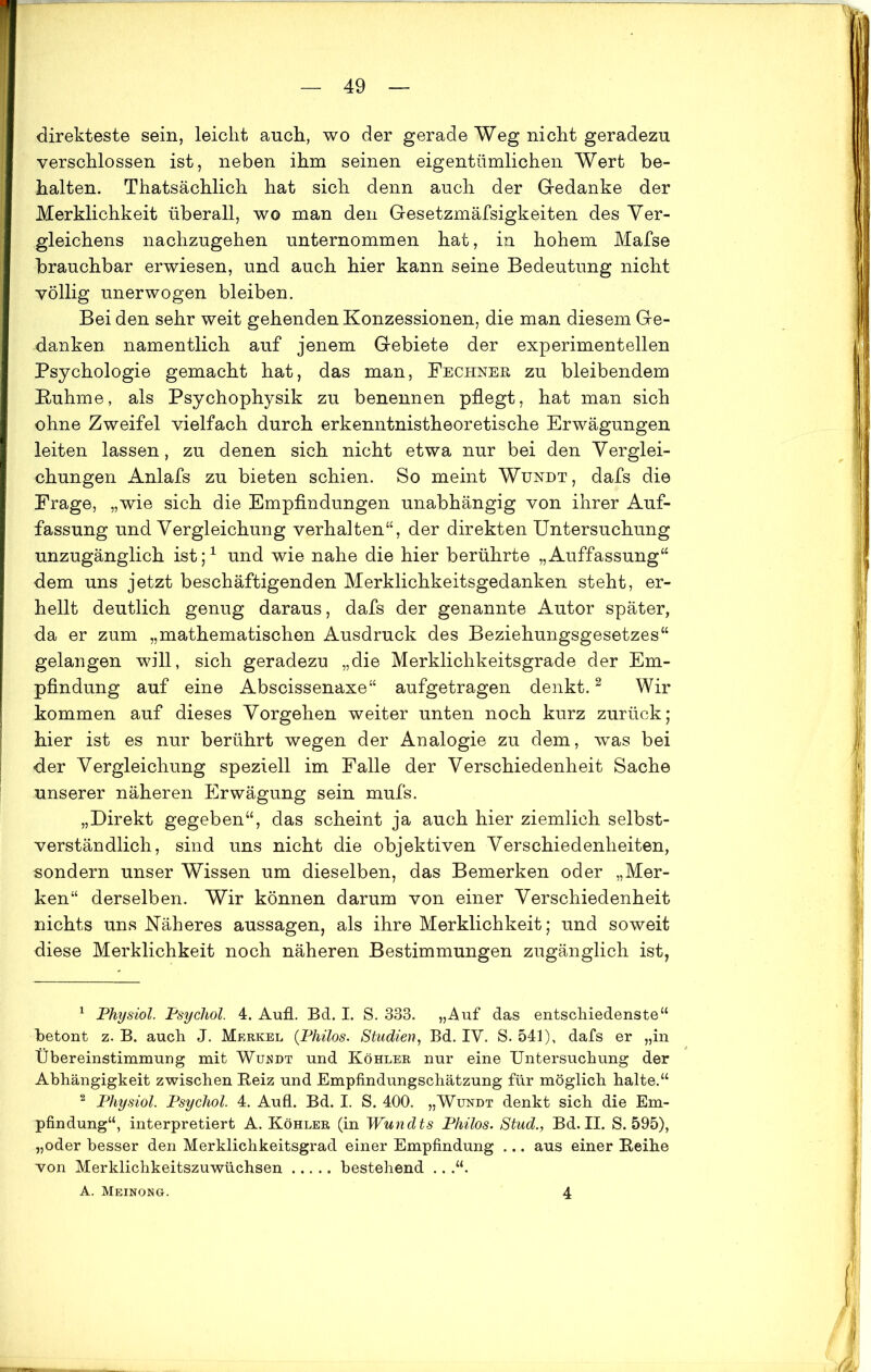 direkteste sein, leicht auch, wo der gerade Weg nicht geradezu verschlossen ist, neben ihm seinen eigentümlichen Wert be- halten. Thatsächlich hat sich denn auch der Gedanke der Merklichkeit überall, wo man den Gesetzmäfsigkeiten des Ver- gleichens nachzugehen unternommen hat, in hohem Mafse brauchbar erwiesen, und auch hier kann seine Bedeutung nicht völlig unerwogen bleiben. Bei den sehr weit gehenden Konzessionen, die man diesem Ge- danken. namentlich auf jenem Gebiete der experimentellen Psychologie gemacht hat, das man, Fechneb, zu bleibendem Kuhme, als Psychophysik zu benennen pflegt, hat man sich ohne Zweifel vielfach durch erkenntnistheoretische Erwägungen leiten lassen, zu denen sich nicht etwa nur bei den Verglei- chungen Anlafs zu bieten schien. So meint Wundt, dafs die Frage, „wie sich die Empfindungen unabhängig von ihrer Auf- fassung und Vergleichung verhalten“, der direkten Untersuchung unzugänglich ist;1 und wie nahe die hier berührte „Auffassung“ dem uns jetzt beschäftigenden Merklichkeitsgedanken steht, er- hellt deutlich genug daraus, dafs der genannte Autor später, da er zum „mathematischen Ausdruck des Beziehungsgesetzes“ gelangen will, sich geradezu „die Merklichkeitsgrade der Em- pfindung auf eine Abscissenaxe“ aufgetragen denkt.2 Wir kommen auf dieses Vorgehen weiter unten noch kurz zurück; hier ist es nur berührt wegen der Analogie zu dem, was bei der Vergleichung speziell im Falle der Verschiedenheit Sache unserer näheren Erwägung sein mufs. „Direkt gegeben“, das scheint ja auch hier ziemlich selbst- verständlich, sind uns nicht die objektiven Verschiedenheiten, sondern unser Wissen um dieselben, das Bemerken oder „Mer- ken“ derselben. Wir können darum von einer Verschiedenheit nichts uns Näheres aussagen, als ihre Merklichkeit; und soweit diese Merklichkeit noch näheren Bestimmungen zugänglich ist, 1 Physiol. Psychol. 4. Aufl. Bd. I. S. 333. „Auf das entschiedenste“ betont z. B. auch J. Merkel (Philos. Studien, Bd. IY. S. 541), dafs er „in Übereinstimmung mit Wüüdt und Köhler nur eine Untersuchung der Abhängigkeit zwischen Beiz und Empfindungschätzung für möglich halte.“ 2 Physiol. Psychol. 4. Aufl. Bd. I. S. 400. „Wundt denkt sich die Em- pfindung“, interpretiert A. Köhler (in Wundts Philos. Stud., Bd. II. S. 595), „oder besser den Merklichkeitsgrad einer Empfindung ... aus einer Beihe von Merklichkeitszuwüchsen bestehend ...“. A. Meinong. 4