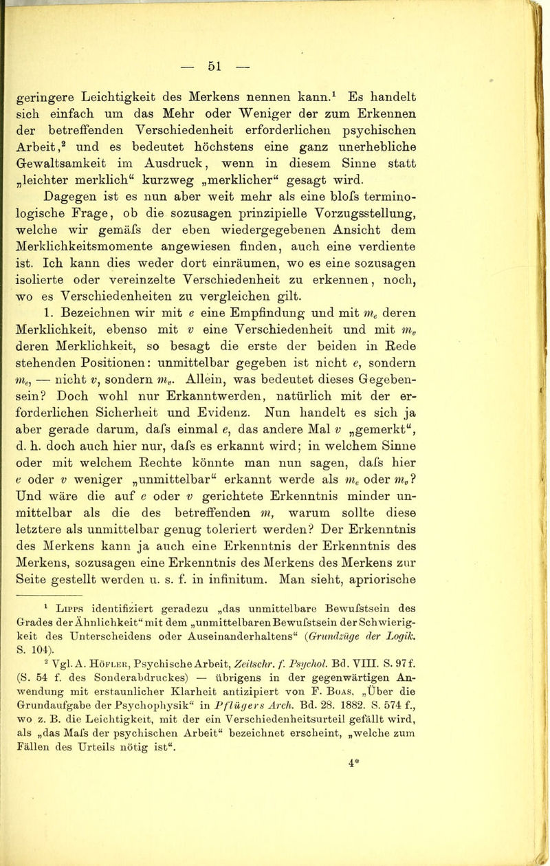 geringere Leichtigkeit des Merkens nennen kann.1 Es handelt sich einfach um das Mehr oder Weniger der zum Erkennen der betreffenden Verschiedenheit erforderlichen psychischen Arbeit ,2 und es bedeutet höchstens eine ganz unerhebliche Gewaltsamkeit im Ausdruck, wenn in diesem Sinne statt „leichter merklich“ kurzweg „merklicher“ gesagt wird. Dagegen ist es nun aber weit mehr als eine blofs termino- logische Frage, ob die sozusagen prinzipielle Vorzugsstellung, welche wir gemäfs der eben wiedergegebenen Ansicht dem Merklichkeitsmomente angewiesen finden, auch eine verdiente ist. Ich kann dies weder dort einräumen, wo es eine sozusagen isolierte oder vereinzelte Verschiedenheit zu erkennen, noch, wo es Verschiedenheiten zu vergleichen gilt. 1. Bezeichnen wir mit e eine Empfindung und mit me deren Merklichkeit, ebenso mit v eine Verschiedenheit und mit mv deren Merklichkeit, so besagt die erste der beiden in Rede stehenden Positionen: unmittelbar gegeben ist nicht e, sondern me, — nicht v1 sondern mv. Allein, was bedeutet dieses Gegeben- sein? Doch wohl nur Erkanntwerden, natürlich mit der er- forderlichen Sicherheit und Evidenz. Nun handelt es sich ja aber gerade darum, dafs einmal e, das andere Mal v „gemerkt“, d. h. doch auch hier nur, dafs es erkannt wird; in welchem Sinne oder mit welchem Rechte könnte man nun sagen, dafs hier e oder v weniger „unmittelbar“ erkannt werde als oder mö? Und wäre die auf e oder v gerichtete Erkenntnis minder un- mittelbar als die des betreffenden m, warum sollte diese letztere als unmittelbar genug toleriert werden? Der Erkenntnis des Merkens kann ja auch eine Erkenntnis der Erkenntnis des Merkens, sozusagen eine Erkenntnis des Merkens des Merkens zur Seite gestellt werden u. s. f. in infinitum. Man sieht, apriorische 1 Lipps identifiziert geradezu „das unmittelbare Bewufstsein des Grades der Ähnlichkeit“ mit dem „unmittelbaren Bewufstsein der Schwierig- keit des Unterscheidens oder Auseinanderhaltens“ {Grundzüge der Logik. S. 104). 2 Vgl. A. Höfler, Psychische Arbeit, Zeitschr. f. Psychol. Bd. VIII. S. 97 f. (S. 54 f. des Sonderabdruckes) — übrigens in der gegenwärtigen An- wendung mit erstaunlicher Klarheit antizipiert von F. Boas, „Über die Grundaufgabe der Psychophysik“ in Pf lügers Arch. Bd. 28. 1882. S. 574 f., wo z. B. die Leichtigkeit, mit der ein Verschiedenheitsurteil gefällt wird, als „das Mals der psychischen Arbeit“ bezeichnet erscheint, „welche zum Fällen des Urteils nötig ist“. 4*