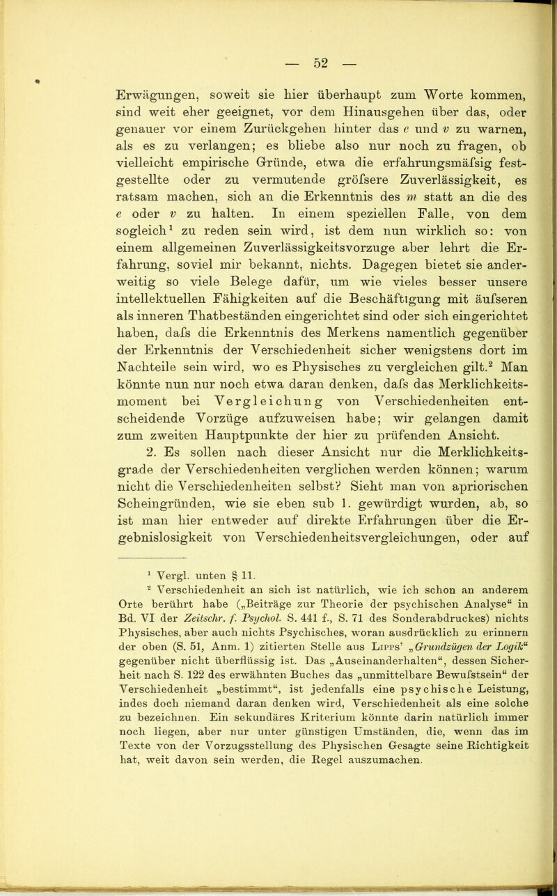 Erwägungen, soweit sie hier überhaupt zum Worte kommen, sind weit eher geeignet, vor dem Hinausgehen über das, oder genauer vor einem Zurückgehen hinter das e und v zu warnen, als es zu verlangen; es bliebe also nur noch zu fragen, ob vielleicht empirische Gründe, etwa die erfahrungsmäfsig fest- gestellte oder zu vermutende gröfsere Zuverlässigkeit, es ratsam machen, sich an die Erkenntnis des m statt an die des e oder v zu halten. In einem speziellen Falle, von dem sogleich1 zu reden sein wird, ist dem nun wirklich so: von einem allgemeinen Zuverlässigkeitsvorzuge aber lehrt die Er- fahrung, soviel mir bekannt, nichts. Dagegen bietet sie ander- weitig so viele Belege dafür, um wie vieles besser unsere intellektuellen Fähigkeiten auf die Beschäftigung mit äufseren als inneren Thatbeständen eingerichtet sind oder sich eingerichtet haben, dafs die Erkenntnis des Merkens namentlich gegenüber der Erkenntnis der Verschiedenheit sicher wenigstens dort im Nachteile sein wird, wo es Physisches zu vergleichen gilt.2 Man könnte nun nur noch etwa daran denken, dafs das Merklichkeits- moment bei Vergleichung von Verschiedenheiten ent- scheidende Vorzüge aufzuweisen habe; wir gelangen damit zum zweiten Hauptpunkte der hier zu prüfenden Ansicht. 2. Es sollen nach dieser Ansicht nur die Merklichkeits- grade der Verschiedenheiten verglichen werden können; warum nicht die Verschiedenheiten selbst? Sieht man von apriorischen Scheingründen, wie sie eben sub 1. gewürdigt wurden, ab, so ist man hier entweder auf direkte Erfahrungen über die Er- gebnislosigkeit von Verschiedenheitsvergleichungen, oder auf 1 Yergl. unten § 11. 2 Verschiedenheit an sich ist natürlich, wie ich schon an anderem Orte berührt habe („Beiträge zur Theorie der psychischen Analyse“ in Bd. VI der Zeitschr. f. Psychol. S. 441 f., S. 71 des Sonderabdruckes) nichts Physisches, aber auch nichts Psychisches, woran ausdrücklich zu erinnern der oben (S. 51, Anm. 1) zitierten Stelle aus Lipps’ „Grundzügen der Logik“ gegenüber nicht überflüssig ist. Das „Auseinanderhalten“, dessen Sicher- heit nach S. 122 des erwähnten Buches das „unmittelbare Bewufstsein“ der Verschiedenheit „bestimmt“, ist jedenfalls eine psychische Leistung, indes doch niemand daran denken wird, Verschiedenheit als eine solche zu bezeichnen. Ein sekundäres Kriterium könnte darin natürlich immer noch liegen, aber nur unter günstigen Umständen, die, wenn das im Texte von der Vorzugsstellung des Physischen Gesagte seine Richtigkeit hat, weit davon sein werden, die Regel auszumachen.