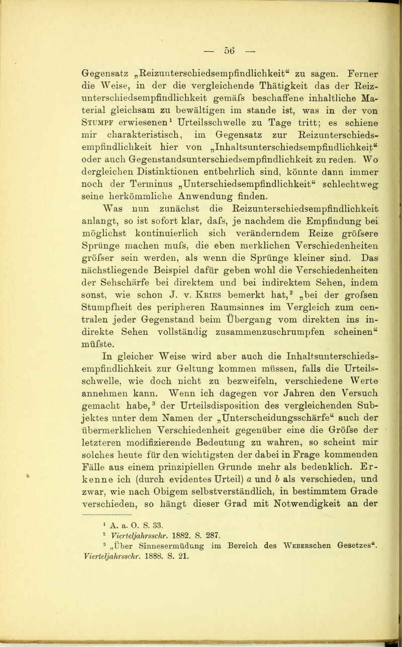 Gegensatz „Reizunterschiedsempfindlichkeit“ zu sagen. Ferner die Weise, in der die vergleichende Thätigkeit das der Reiz- unterschiedsempfindlichkeit gemäfs beschaffene inhaltliche Ma- terial gleichsam zu bewältigen im stände ist, was in der von Stumpf erwiesenen1 Urteilsschwelle zu Tage tritt; es schiene mir charakteristisch, im Gegensatz zur Reizunterschieds- empfindlichkeit hier von „Inhaltsunterschiedsempfindlichkeit“ oder auch Gegenstandsunterschiedsempfindlichkeit zu reden. Wo dergleichen Distinktionen entbehrlich sind, könnte dann immer noch der Terminus „Unterschiedsempfindlichkeit“ schlechtweg seine herkömmliche Anwendung finden. Was nun zunächst die Reizunterschiedsempfindlichkeit anlangt, so ist sofort klar, dafs, je nachdem die Empfindung bei möglichst kontinuierlich sich veränderndem Reize gröfsere Sprünge machen mufs, die eben merklichen Verschiedenheiten gröfser sein werden, als wenn die Sprünge kleiner sind. Das nächstliegende Beispiel dafür geben wohl die Verschiedenheiten der Sehschärfe bei direktem und bei indirektem Sehen, indem sonst, wie schon J. v. Kries bemerkt hat,2 „bei der grofsen Stumpfheit des peripheren Raumsinnes im Vergleich zum cen- tralen jeder Gegenstand beim Übergang vom direkten ins in- direkte Sehen vollständig zusammenzuschrumpfen scheinen“ müfste. In gleicher Weise wird aber auch die Inhaltsunterschieds- empfindlichkeit zur Geltung kommen müssen, falls die Urteils- schwelle, wie doch nicht zu bezweifeln, verschiedene Werte annehmen kann. Wenn ich dagegen vor Jahren den Versuch gemacht habe,3 der Urteilsdisposition des vergleichenden Sub- jektes unter dem Kamen der „Unterscheidungsschärfe“ auch der übermerklichen Verschiedenheit gegenüber eine die Gröfse der letzteren modifizierende Bedeutung zu wahren, so scheint mir solches heute für den wichtigsten der dabei in Frage kommenden Fälle aus einem prinzipiellen Grunde mehr als bedenklich. Er- kenne ich (durch evidentes Urteil) a und b als verschieden, und zwar, wie nach Obigem selbstverständlich, in bestimmtem Grade verschieden, so hängt dieser Grad mit Notwendigkeit an der 1 A. a. 0. S. 33. 2 Vierteljahrsschr. 1882. S. 287. 3 „Über Sinnesermüdung im Bereich des WEBERSchen Gesetzes“. Vierteljahrsschr. 1888. S. 21. ÜMBiRMH
