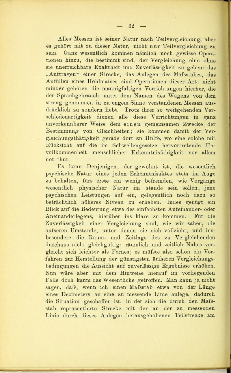 Alles Messen ist seiner Natur nach Teilvergleichung, aber es gehört mit zu dieser Natur, nicht nur Teilvergleichung zu sein. Ganz wesentlich kommen nämlich noch gewisse Opera- tionen hinzu, die bestimmt sind, der Vergleichung eine ohne sie unerreichbare Exaktheit und Zuverlässigkeit zu geben: das „Aufträgen“ einer Strecke, das Anlegen des Mafsstabes, das Anfüllen eines Hohlmafses sind Operationen dieser Art; nicht minder gehören die mannigfaltigen Verrichtungen hierher, die der Sprachgebrauch unter dem Namen des Wägens von dem streng genommen in zu engem Sinne verstandenen Messen aus- drücklich zu sondern liebt. Trotz ihrer so weitgehenden Ver- schiedenartigkeit dienen alle diese Verrichtungen in ganz unverkennbarer Weise dem einen gemeinsamen Zwecke der Bestimmung von Gleichheiten; sie kommen damit der Ver- gleiehungsthätigkeit gerade dort zu Hülfe, wo eine solche mit Rücksicht auf die im Schwellengesetze hervortretende Un- vollkommenheit menschlicher Erkenntnisfähigkeit vor allem not thut. Es kann Denjenigen, der gewohnt ist, die wesentlich psychische Natur eines jeden Erkenntnisaktes stets im Auge zu behalten, fürs erste ein wenig befremden, wie Vorgänge wesentlich physischer Natur im stände sein sollen, jene psychischen Leistungen auf ein, gelegentlich noch dazu so beträchtlich höheres Niveau zu erheben. Indes genügt ein Blick auf die Bedeutung etwa des einfachsten Aufeinander- oder Aneinanderlegens, hierüber ins klare zu kommen. Für die Zuverlässigkeit einer Vergleichung sind, wie wir sahen, die äufseren Umstände, unter denen sie sich vollzieht, und ins- besondere . die Raum- und Zeitlage des zu Vergleichenden durchaus nicht gleichgültig: räumlich und zeitlich Nahes ver- gleicht sich leichter als Fernes; es müfste also schon ein Ver- fahren zur Herstellung der günstigsten äufseren Vergleichungs- bedingungen die Aussicht auf zuverlässige Ergebnisse erhöhen. Nun wäre aber mit dem Hinweise hierauf im vorliegenden Falle doch kaum das Wesentliche getroffen. Man kann ja nicht sagen, dafs, wenn ich einen Mafsstab etwa von der Länge eines Dezimeters an eine zu messende Linie anlege, dadurch die Situation geschaffen ist, in der sich die durch den Mafs- stab repräsentierte Strecke mit der an der zu messenden Linie durch dieses Anlegen herausgehobenen Teilstrecke am