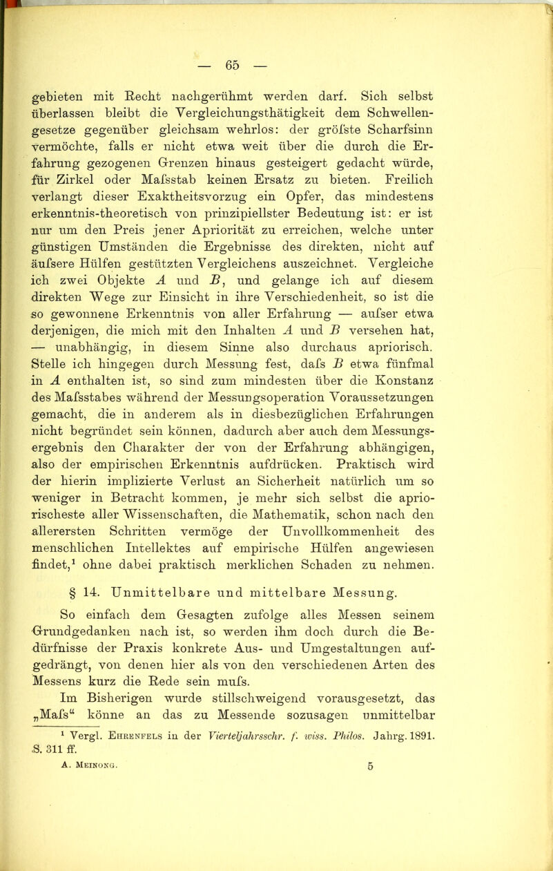gebieten mit Recht nachgerühmt werden darf. Sich selbst überlassen bleibt die Yergleichnngsthätigkeit dem Schwellen- gesetze gegenüber gleichsam wehrlos: der gröbste Scharfsinn vermöchte, falls er nicht etwa weit über die durch die Er- fahrung gezogenen Grenzen hinaus gesteigert gedacht würde, für Zirkel oder Mafsstab keinen Ersatz zu bieten. Freilich verlangt dieser Exaktheitsvorzug ein Opfer, das mindestens erkenntnis-theoretisch von prinzipiellster Bedeutung ist: er ist nur um den Preis jener Apriorität zu erreichen, welche unter günstigen Umständen die Ergebnisse des direkten, nicht auf äufsere Hülfen gestützten Vergleichens auszeichnet. Vergleiche ich zwei Objekte A und _B, und gelange ich auf diesem direkten Wege zur Einsicht in ihre Verschiedenheit, so ist die so gewonnene Erkenntnis von aller Erfahrung — aufser etwa derjenigen, die mich mit den Inhalten A und JB versehen hat, — unabhängig, in diesem Sinne also durchaus apriorisch. Stelle ich hingegen durch Messung fest, dafs B etwa fünfmal in A enthalten ist, so sind zum mindesten über die Konstanz des Mafsstabes während der Messungsoperation Voraussetzungen gemacht, die in anderem als in diesbezüglichen Erfahrungen nicht begründet sein können, dadurch aber auch dem Messungs- ergebnis den Charakter der von der Erfahrung abhängigen, also der empirischen Erkenntnis aufdrücken. Praktisch wird der hierin implizierte Verlust an Sicherheit natürlich um so weniger in Betracht kommen, je mehr sich selbst die aprio- rischeste aller Wissenschaften, die Mathematik, schon nach den allerersten Schritten vermöge der Unvollkommenheit des menschlichen Intellektes auf empirische Hülfen angewiesen findet,1 ohne dabei praktisch merklichen Schaden zu nehmen. § 14. Unmittelbare und mittelbare Messung. So einfach dem Gesagten zufolge alles Messen seinem Grundgedanken nach ist, so werden ihm doch durch die Be- dürfnisse der Praxis konkrete Aus- und Umgestaltungen auf- gedrängt, von denen hier als von den verschiedenen Arten des Messens kurz die Rede sein mufs. Im Bisherigen wurde stillschweigend vorausgesetzt, das „Mafsu könne an das zu Messende sozusagen unmittelbar 1 Yergl. Ehrenfels in der Vierteljahrsschr. f. wiss. Philos. Jahrg. 1891. & 311 ff. A. Meinong. 5