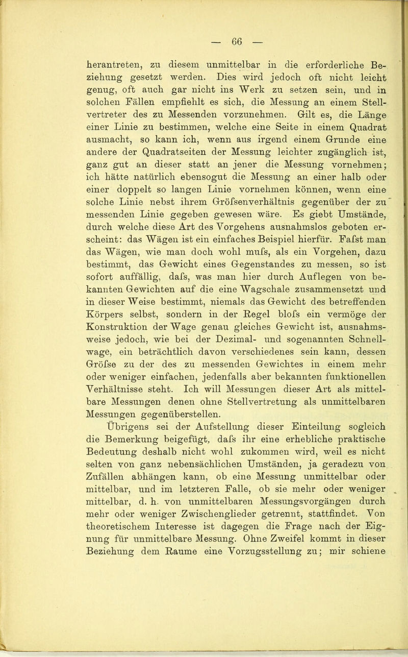 herantreten, zu diesem unmittelbar in die erforderliche Be- ziehung gesetzt werden. Dies wird jedoch oft nicht leicht genug, oft auch gar nicht ins Werk zu setzen sein, und in solchen Fällen empfiehlt es sich, die Messung an einem Stell- vertreter des zu Messenden vorzunehmen. Gilt es, die Länge einer Linie zu bestimmen, welche eine Seite in einem Quadrat ausmacht, so kann ich, wenn aus irgend einem Grunde eine andere der Quadratseiten der Messung leichter zugänglich ist, ganz gut an dieser statt an jener die Messung vornehmen; ich hätte natürlich ebensogut die Messung an einer halb oder einer doppelt so langen Linie vornehmen können, wenn eine solche Linie nebst ihrem Gröfsenverhältnis gegenüber der zu messenden Linie gegeben gewesen wäre. Es giebt Umstände, durch welche diese Art des Vorgehens ausnahmslos geboten er- scheint: das Wägen ist ein einfaches Beispiel hierfür. Fafst man das Wägen, wie man doch wohl mufs, als ein Vorgehen, dazu bestimmt, das Gewicht eines Gegenstandes zu messen, so ist sofort auffällig, dafs, was man hier durch Auflegen von be- kannten Gewichten auf die eine Wagschale zusammensetzt und in dieser Weise bestimmt, niemals das Gewicht des betreffenden Körpers selbst, sondern in der Kegel blofs ein vermöge der Konstruktion der Wage genau gleiches Gewicht ist, ausnahms- weise jedoch, wie bei der Dezimal- und sogenannten Schnell- wage, ein beträchtlich davon verschiedenes sein kann, dessen Gröfse zu der des zu messenden Gewichtes in einem mehr oder weniger einfachen, jedenfalls aber bekannten funktionellen Verhältnisse steht. Ich will Messungen dieser Art als mittel- bare Messungen denen ohne Stellvertretung als unmittelbaren Messungen gegenüberstellen. Übrigens sei der Aufstellung dieser Einteilung sogleich die Bemerkung beigefügt, dafs ihr eine erhebliche praktische Bedeutung deshalb nicht wohl zukommen wird, weil es nicht selten von ganz nebensächlichen Umständen, ja geradezu von Zufällen abhängen kann, ob eine Messung unmittelbar oder mittelbar, und im letzteren Falle, ob sie mehr oder weniger : mittelbar, d. h. von unmittelbaren Messungsvorgängen durch mehr oder weniger Zwischenglieder getrennt, stattfindet. Von theoretischem Interesse ist dagegen die Frage nach der Eig- nung für unmittelbare Messung. Ohne Zweifel kommt in dieser Beziehung dem Raume eine Vorzugsstellung zu; mir schiene